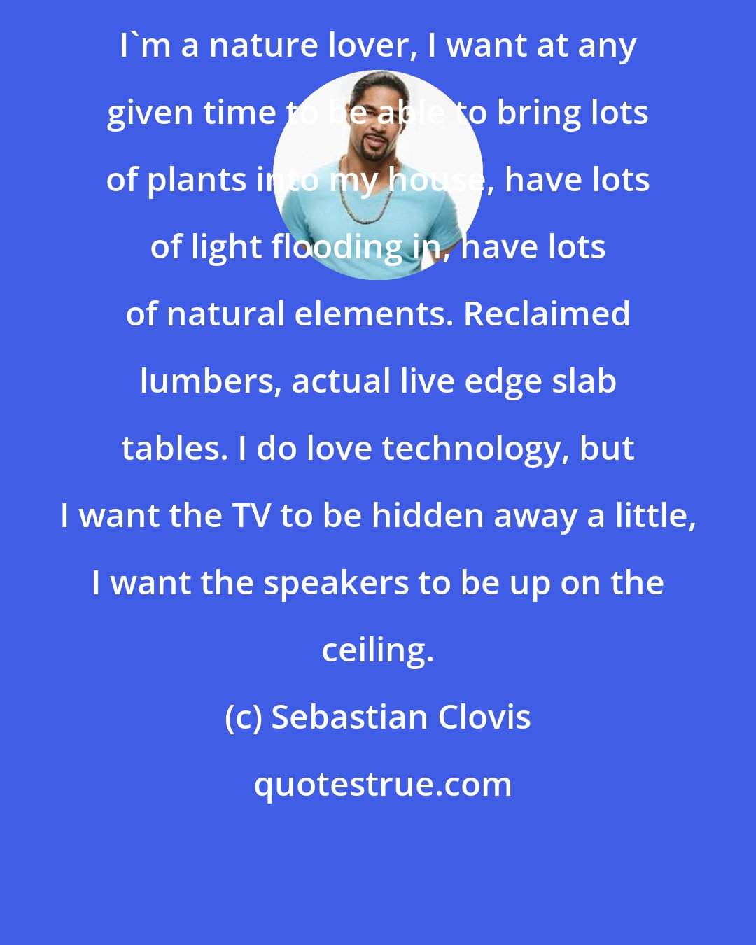 Sebastian Clovis: I'm a nature lover, I want at any given time to be able to bring lots of plants into my house, have lots of light flooding in, have lots of natural elements. Reclaimed lumbers, actual live edge slab tables. I do love technology, but I want the TV to be hidden away a little, I want the speakers to be up on the ceiling.