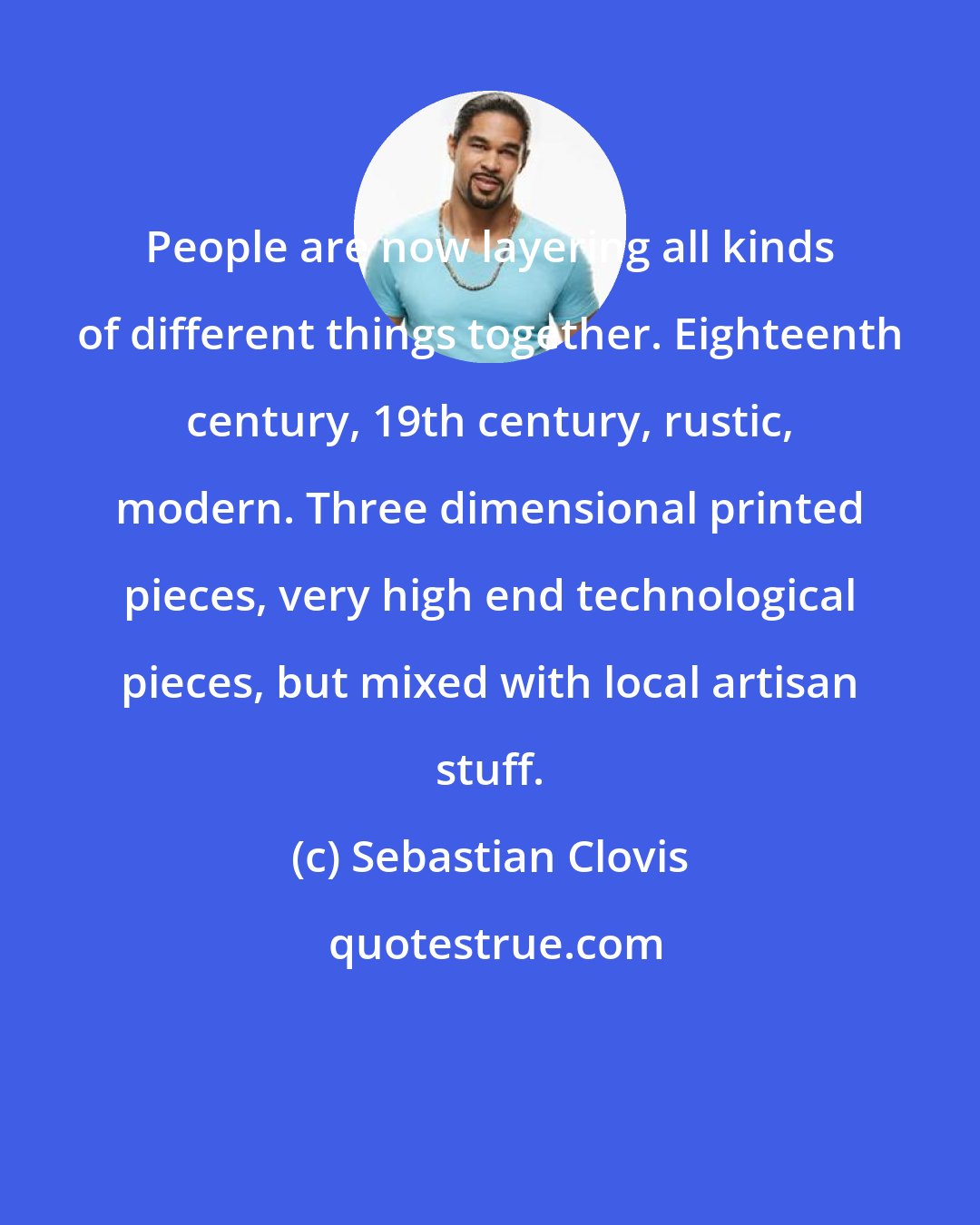 Sebastian Clovis: People are now layering all kinds of different things together. Eighteenth century, 19th century, rustic, modern. Three dimensional printed pieces, very high end technological pieces, but mixed with local artisan stuff.