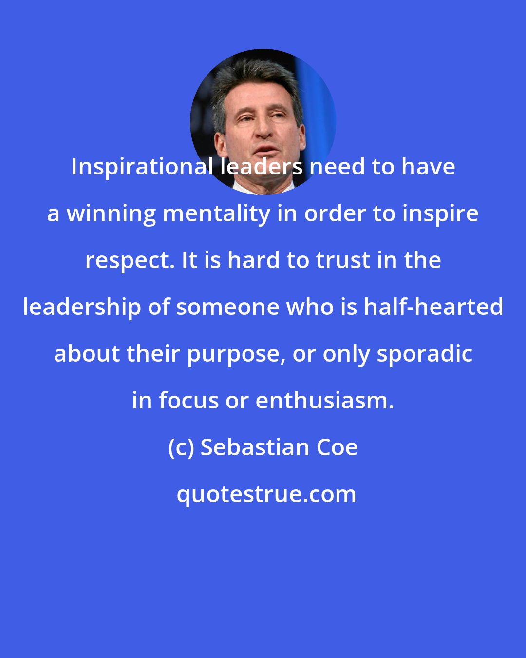 Sebastian Coe: Inspirational leaders need to have a winning mentality in order to inspire respect. It is hard to trust in the leadership of someone who is half-hearted about their purpose, or only sporadic in focus or enthusiasm.