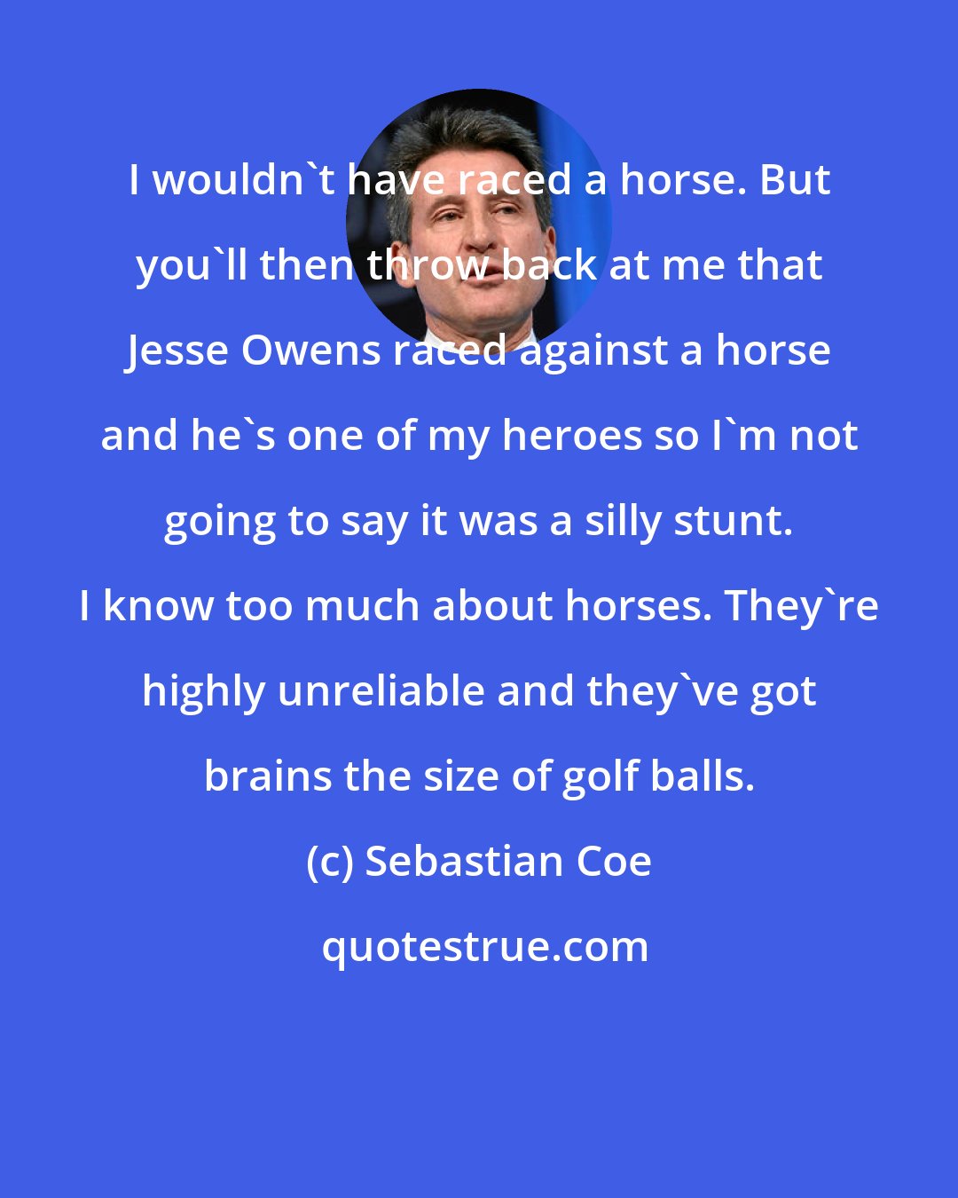 Sebastian Coe: I wouldn't have raced a horse. But you'll then throw back at me that Jesse Owens raced against a horse and he's one of my heroes so I'm not going to say it was a silly stunt. I know too much about horses. They're highly unreliable and they've got brains the size of golf balls.
