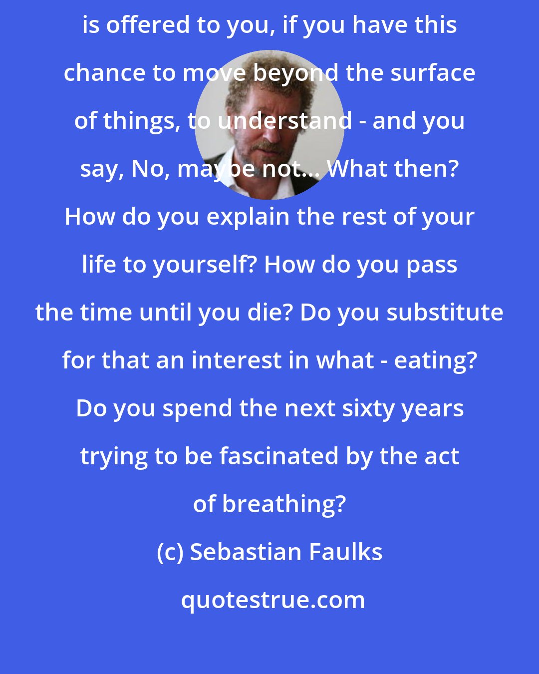 Sebastian Faulks: If at the one moment in your life when the chance of something transcendental is offered to you, if you have this chance to move beyond the surface of things, to understand - and you say, No, maybe not... What then? How do you explain the rest of your life to yourself? How do you pass the time until you die? Do you substitute for that an interest in what - eating? Do you spend the next sixty years trying to be fascinated by the act of breathing?