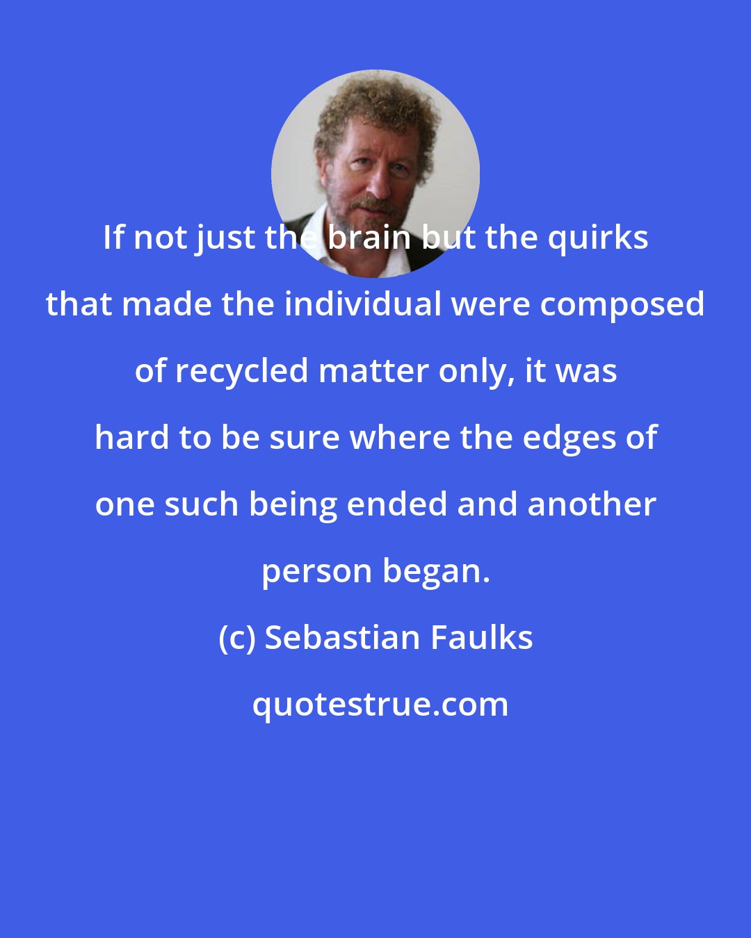 Sebastian Faulks: If not just the brain but the quirks that made the individual were composed of recycled matter only, it was hard to be sure where the edges of one such being ended and another person began.