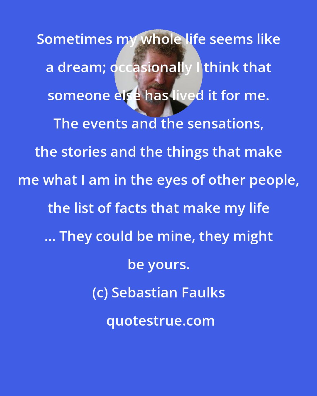 Sebastian Faulks: Sometimes my whole life seems like a dream; occasionally I think that someone else has lived it for me. The events and the sensations, the stories and the things that make me what I am in the eyes of other people, the list of facts that make my life ... They could be mine, they might be yours.