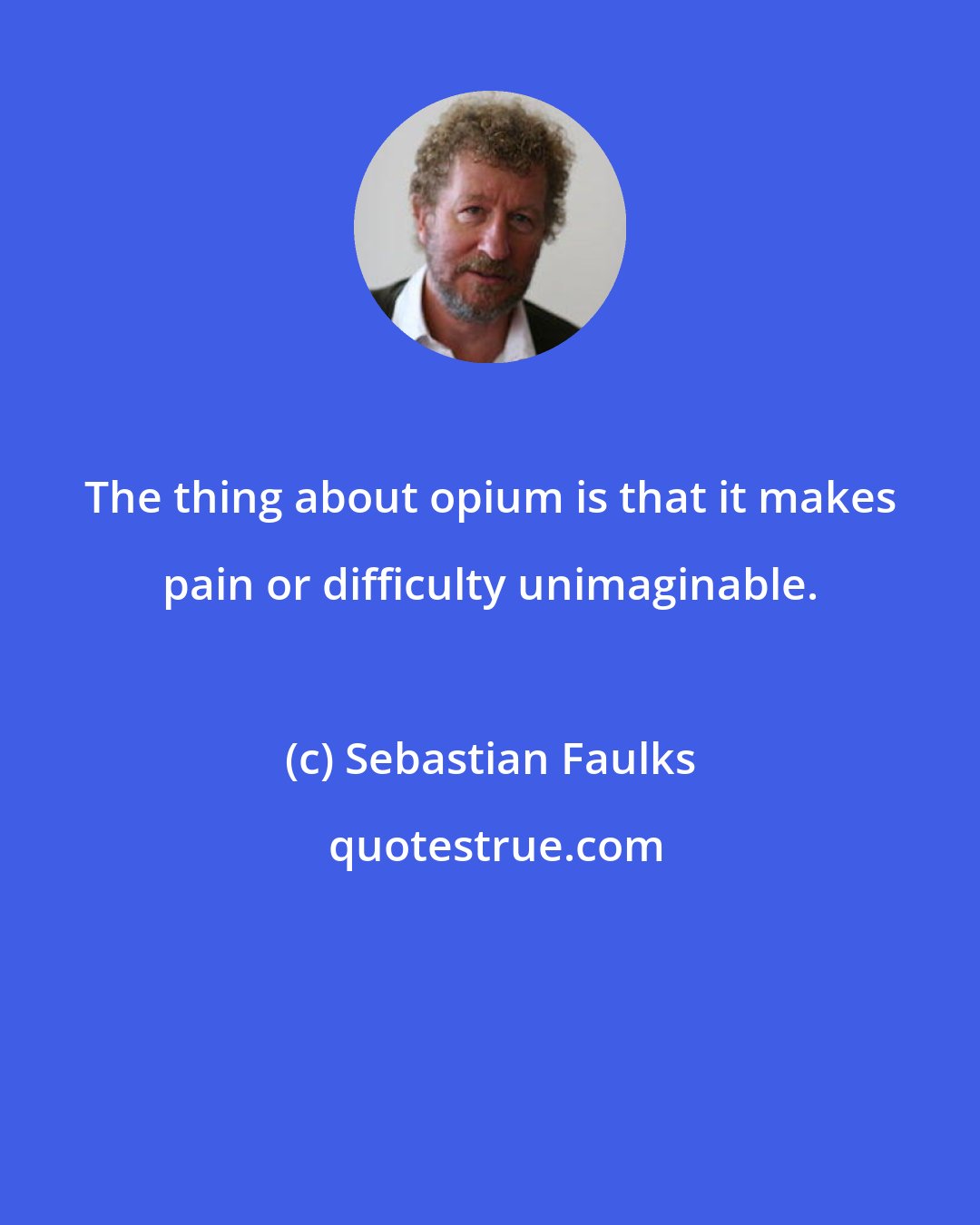 Sebastian Faulks: The thing about opium is that it makes pain or difficulty unimaginable.