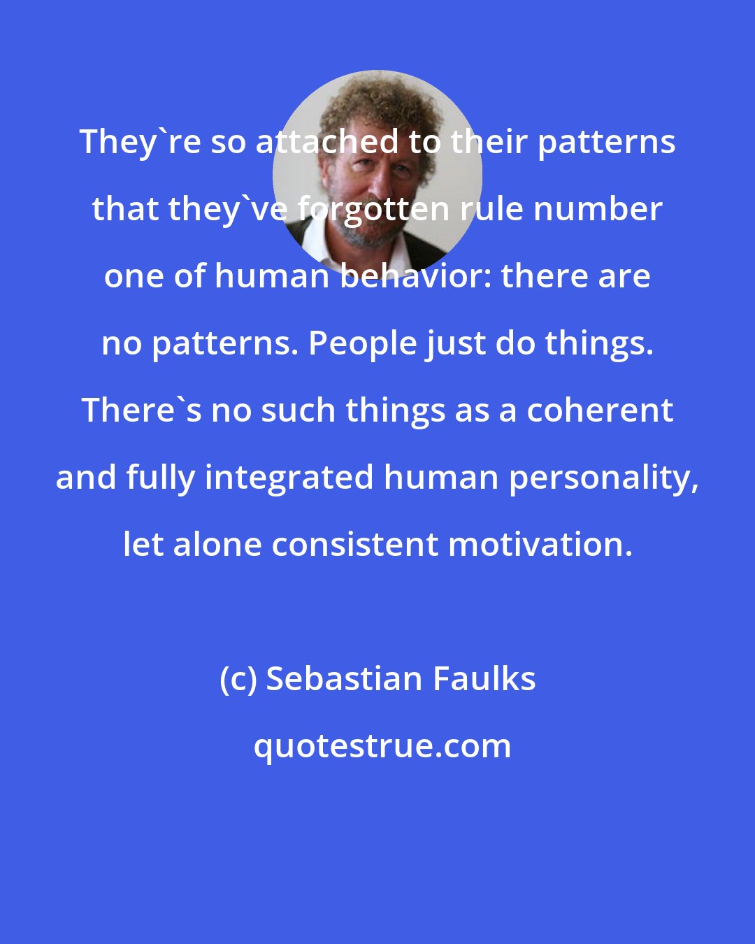 Sebastian Faulks: They're so attached to their patterns that they've forgotten rule number one of human behavior: there are no patterns. People just do things. There's no such things as a coherent and fully integrated human personality, let alone consistent motivation.