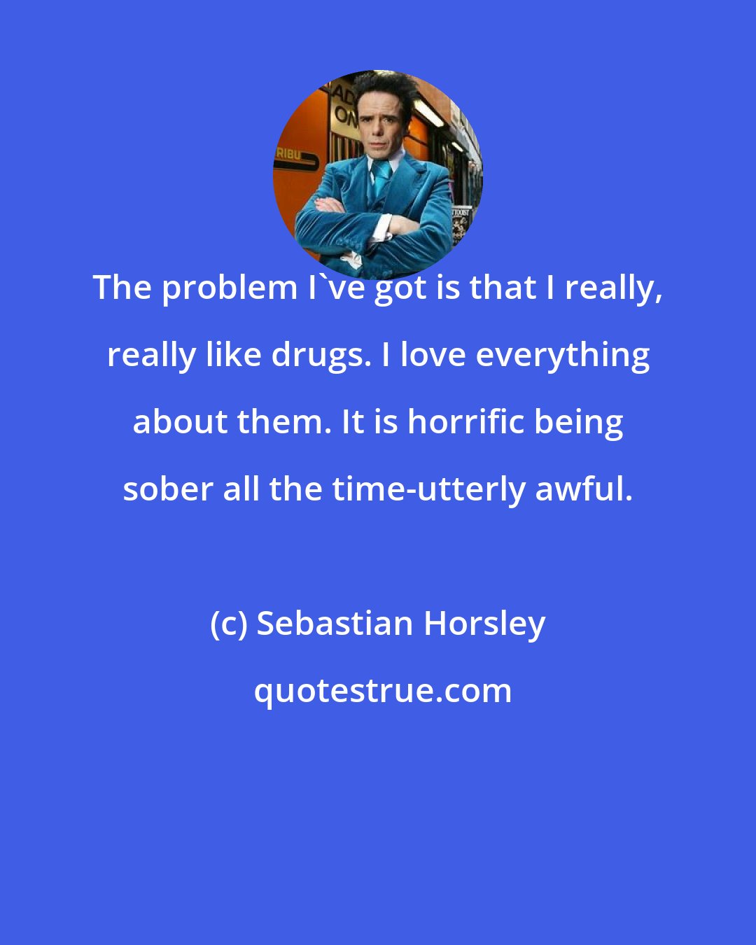 Sebastian Horsley: The problem I've got is that I really, really like drugs. I love everything about them. It is horrific being sober all the time-utterly awful.