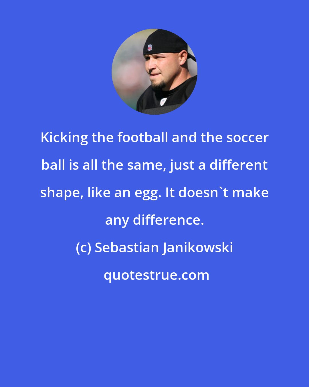 Sebastian Janikowski: Kicking the football and the soccer ball is all the same, just a different shape, like an egg. It doesn't make any difference.