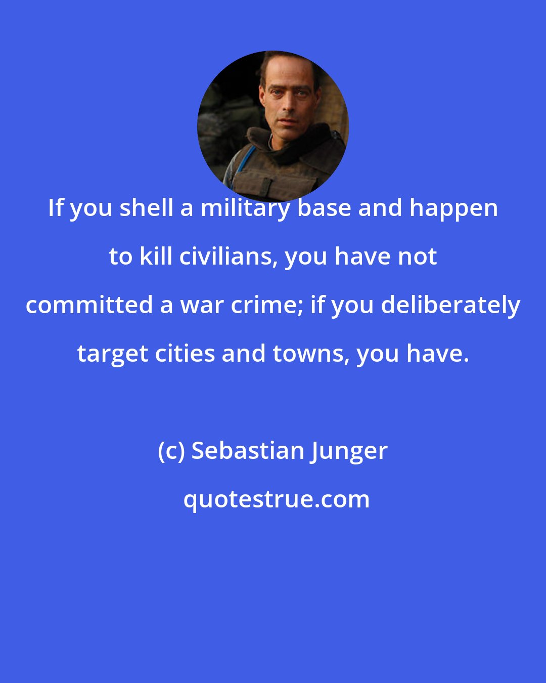 Sebastian Junger: If you shell a military base and happen to kill civilians, you have not committed a war crime; if you deliberately target cities and towns, you have.