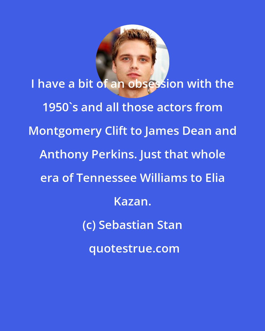 Sebastian Stan: I have a bit of an obsession with the 1950's and all those actors from Montgomery Clift to James Dean and Anthony Perkins. Just that whole era of Tennessee Williams to Elia Kazan.