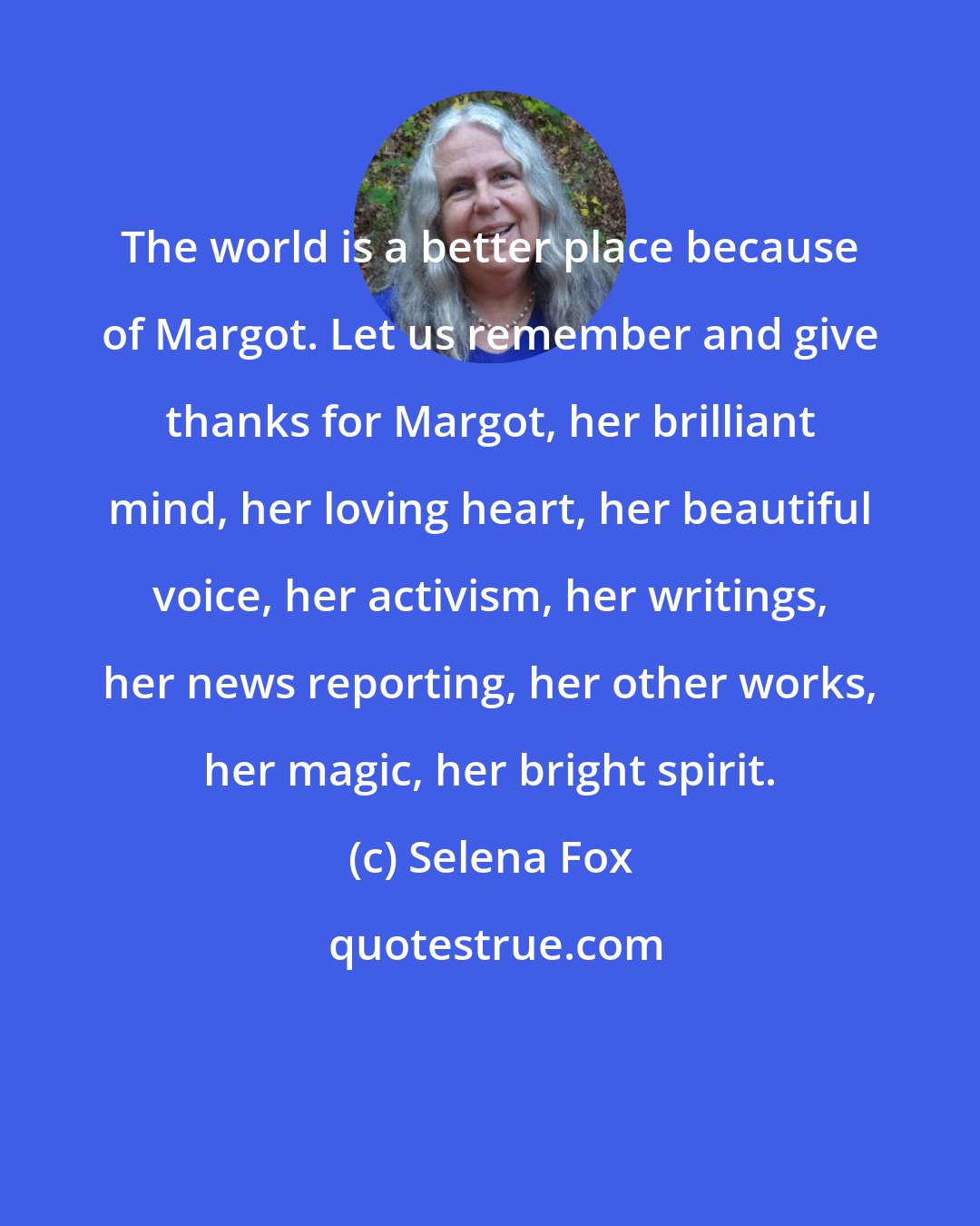 Selena Fox: The world is a better place because of Margot. Let us remember and give thanks for Margot, her brilliant mind, her loving heart, her beautiful voice, her activism, her writings, her news reporting, her other works, her magic, her bright spirit.