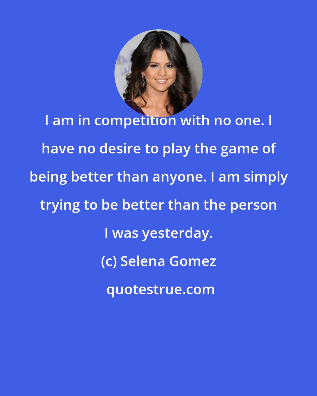 Selena Gomez: I am in competition with no one. I have no desire to play the game of being better than anyone. I am simply trying to be better than the person I was yesterday.