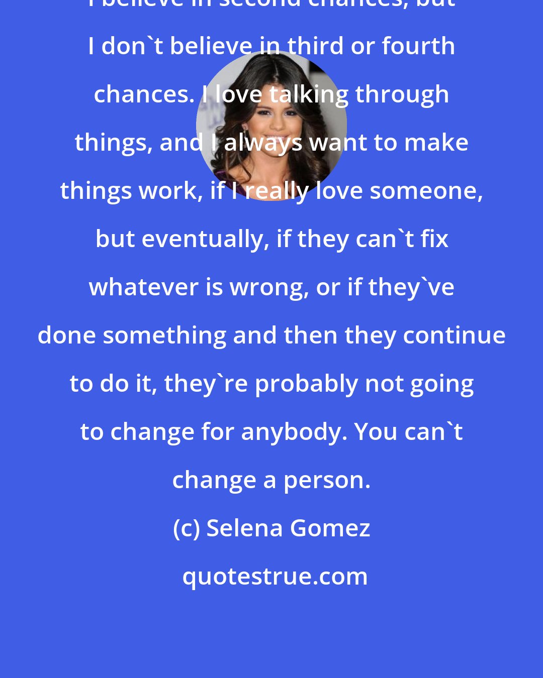 Selena Gomez: I believe in second chances, but I don't believe in third or fourth chances. I love talking through things, and I always want to make things work, if I really love someone, but eventually, if they can't fix whatever is wrong, or if they've done something and then they continue to do it, they're probably not going to change for anybody. You can't change a person.