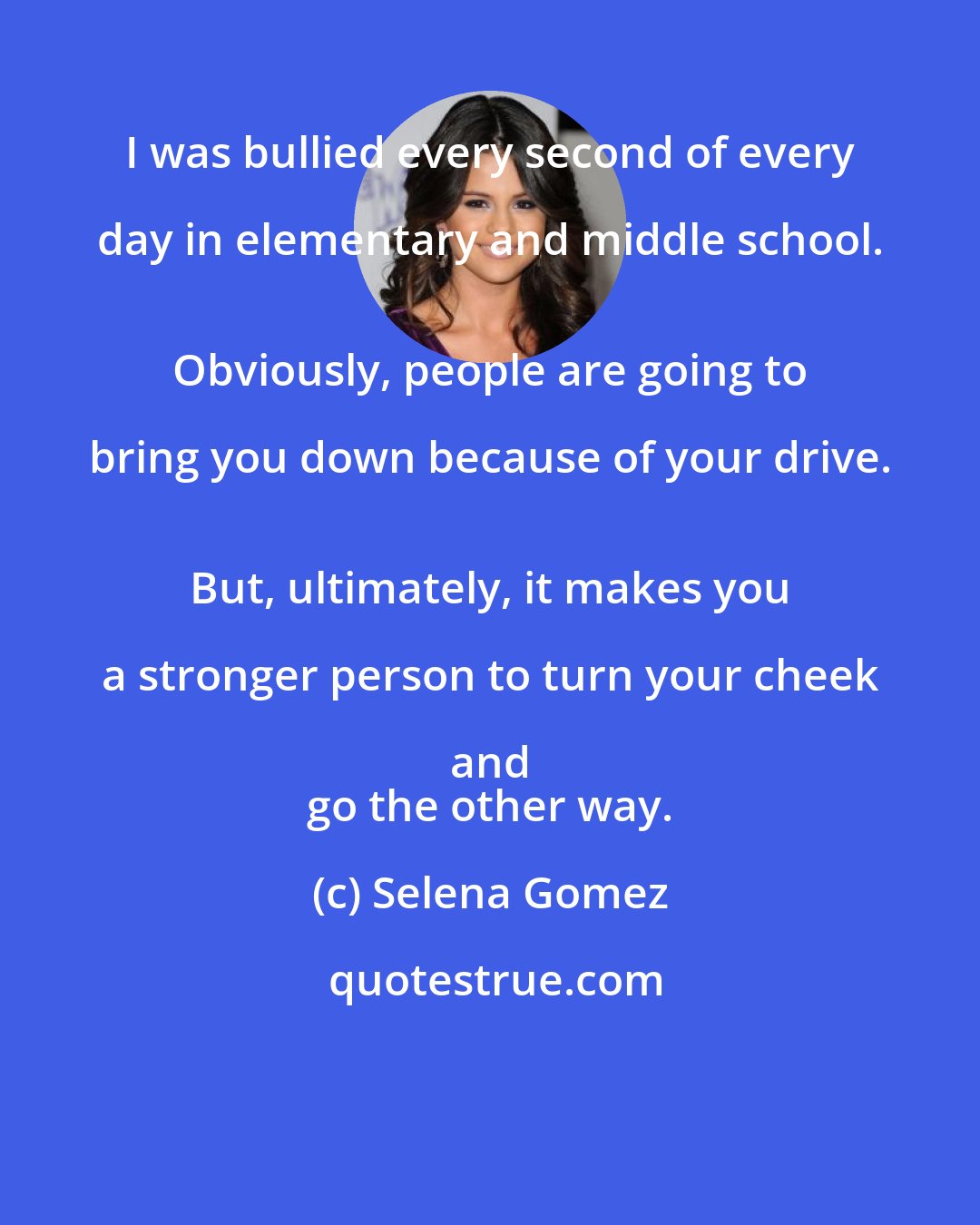 Selena Gomez: I was bullied every second of every day in elementary and middle school. 
 Obviously, people are going to bring you down because of your drive. 
 But, ultimately, it makes you a stronger person to turn your cheek and 
 go the other way.