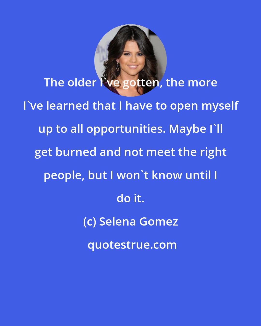 Selena Gomez: The older I've gotten, the more I've learned that I have to open myself up to all opportunities. Maybe I'll get burned and not meet the right people, but I won't know until I do it.