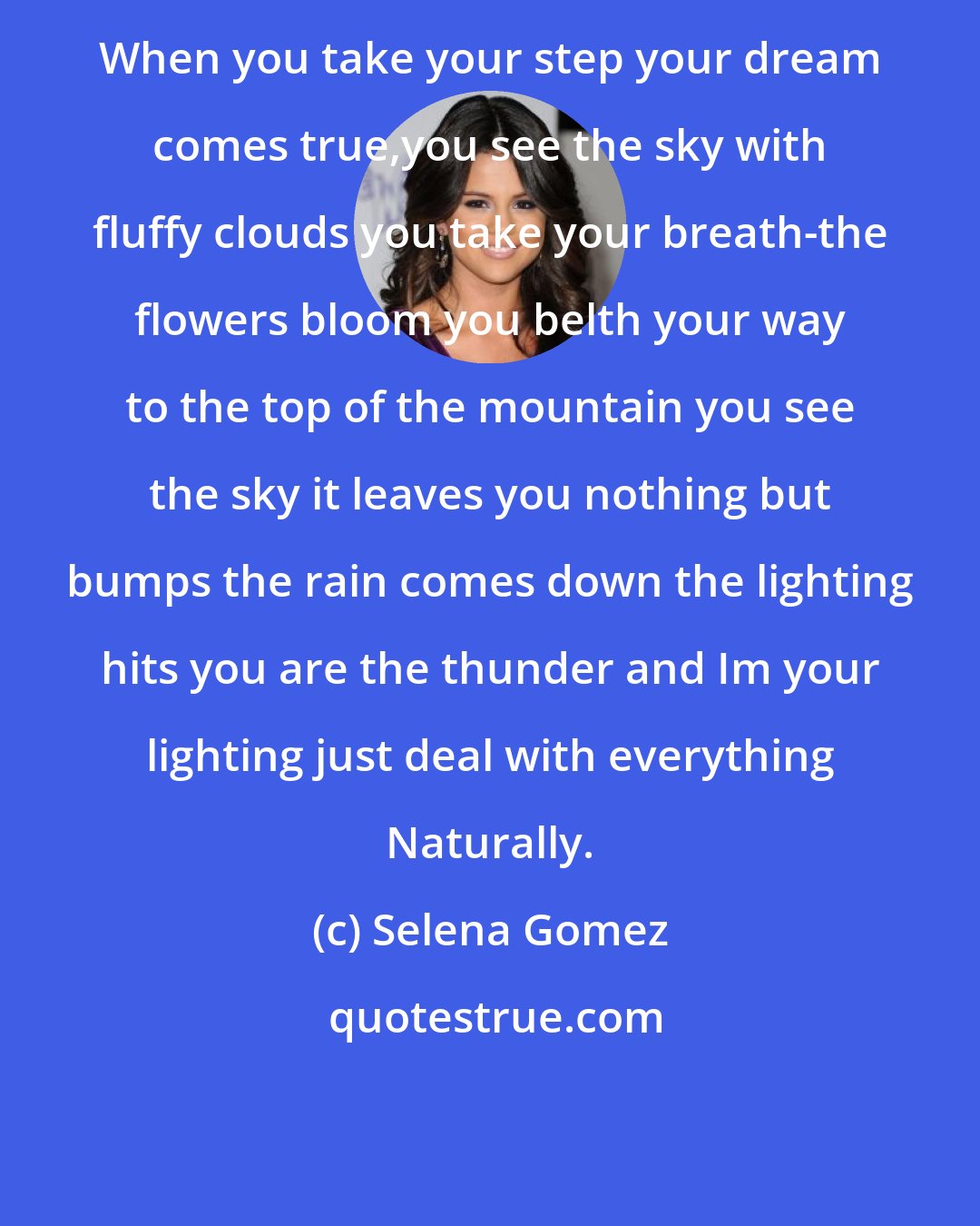 Selena Gomez: When you take your step your dream comes true,you see the sky with fluffy clouds you take your breath-the flowers bloom you belth your way to the top of the mountain you see the sky it leaves you nothing but bumps the rain comes down the lighting hits you are the thunder and Im your lighting just deal with everything Naturally.