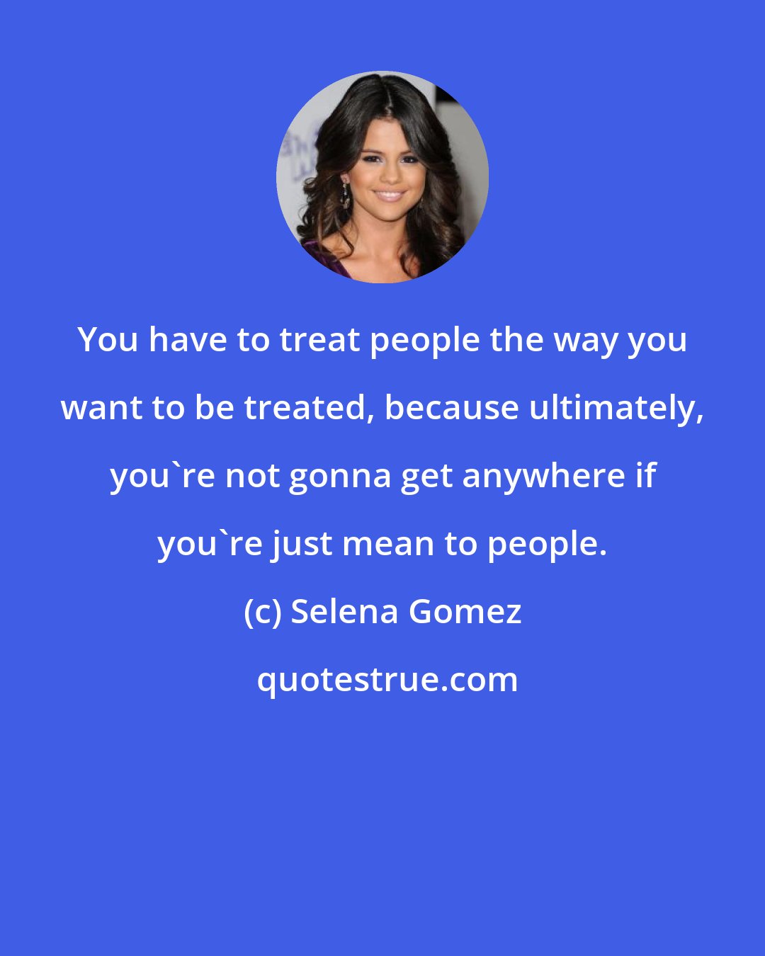 Selena Gomez: You have to treat people the way you want to be treated, because ultimately, you're not gonna get anywhere if you're just mean to people.