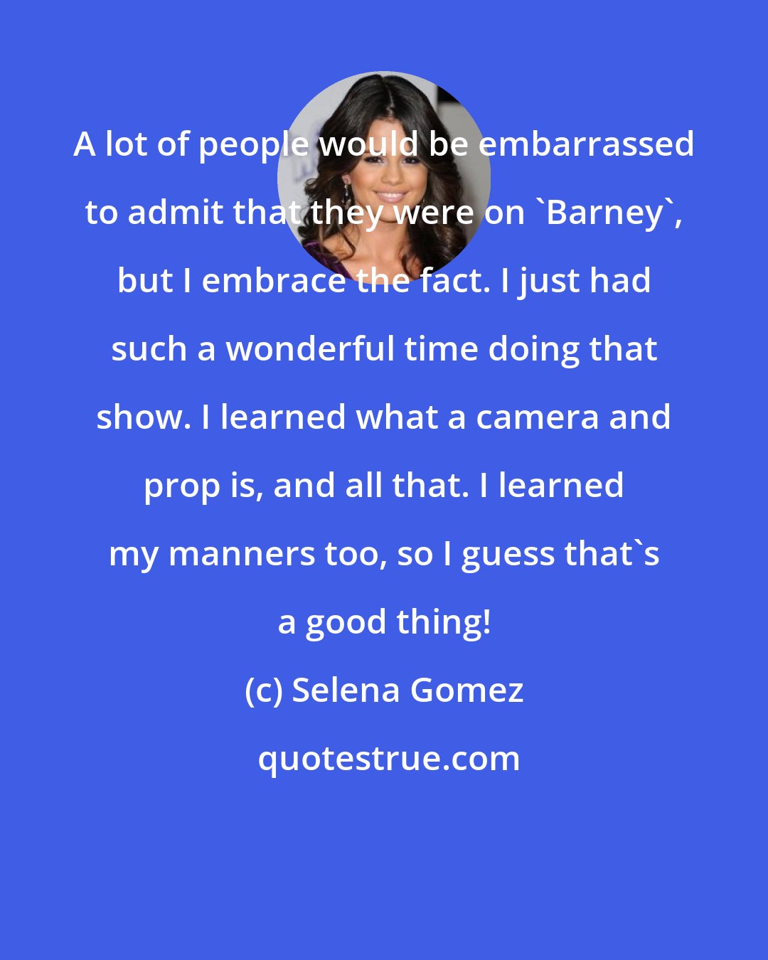 Selena Gomez: A lot of people would be embarrassed to admit that they were on 'Barney', but I embrace the fact. I just had such a wonderful time doing that show. I learned what a camera and prop is, and all that. I learned my manners too, so I guess that's a good thing!