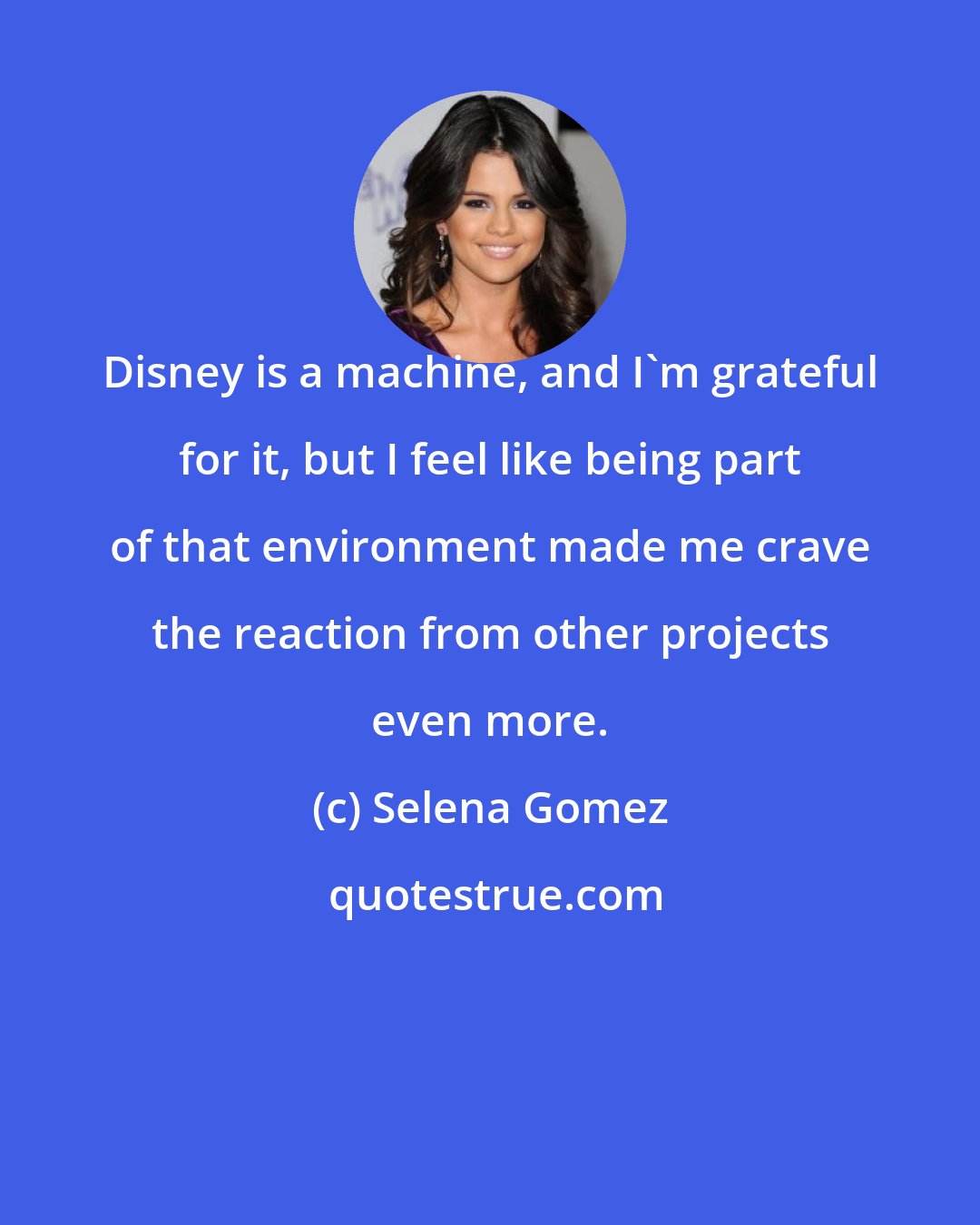 Selena Gomez: Disney is a machine, and I'm grateful for it, but I feel like being part of that environment made me crave the reaction from other projects even more.