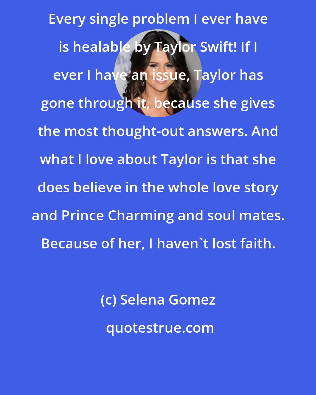 Selena Gomez: Every single problem I ever have is healable by Taylor Swift! If I ever I have an issue, Taylor has gone through it, because she gives the most thought-out answers. And what I love about Taylor is that she does believe in the whole love story and Prince Charming and soul mates. Because of her, I haven't lost faith.