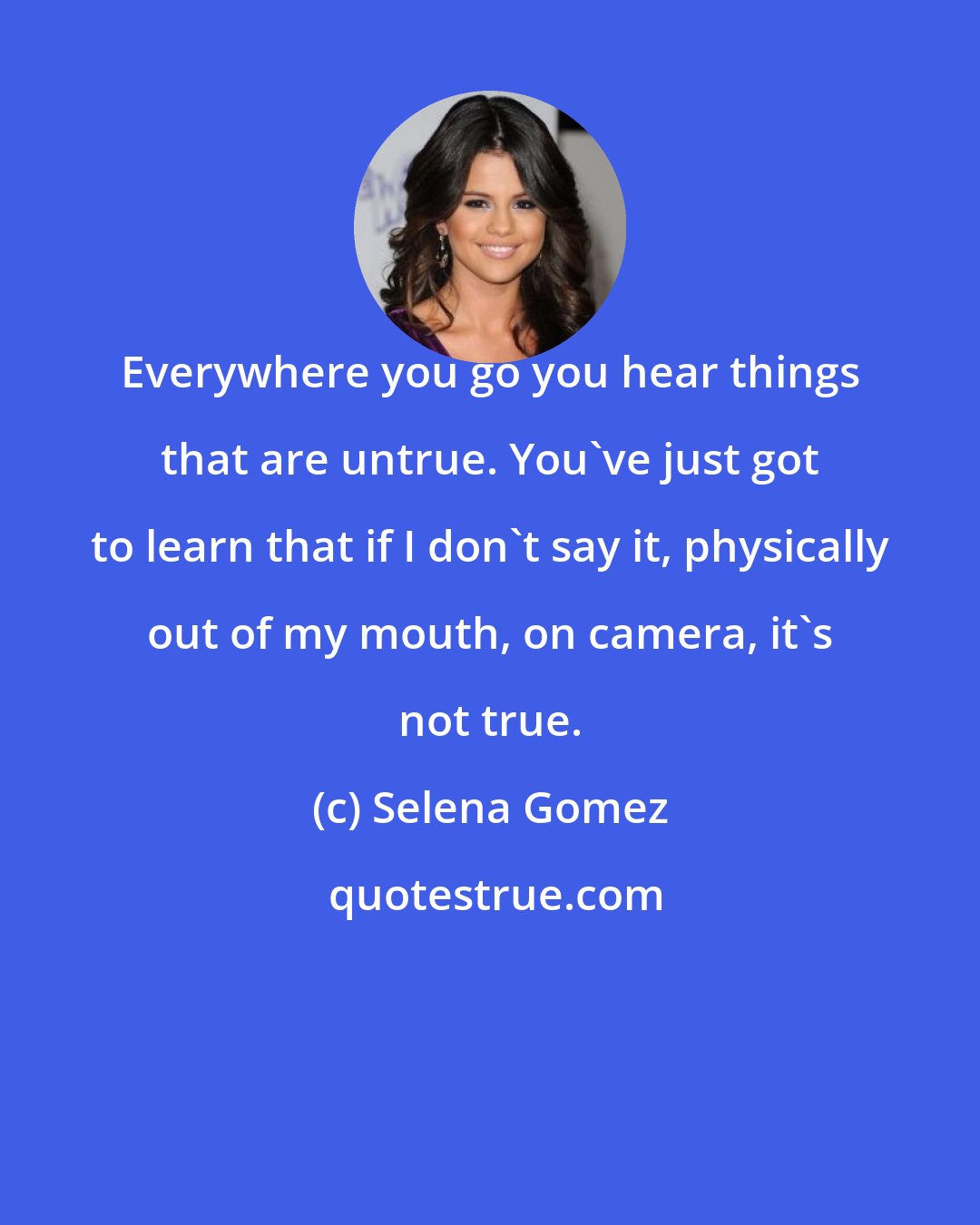 Selena Gomez: Everywhere you go you hear things that are untrue. You've just got to learn that if I don't say it, physically out of my mouth, on camera, it's not true.