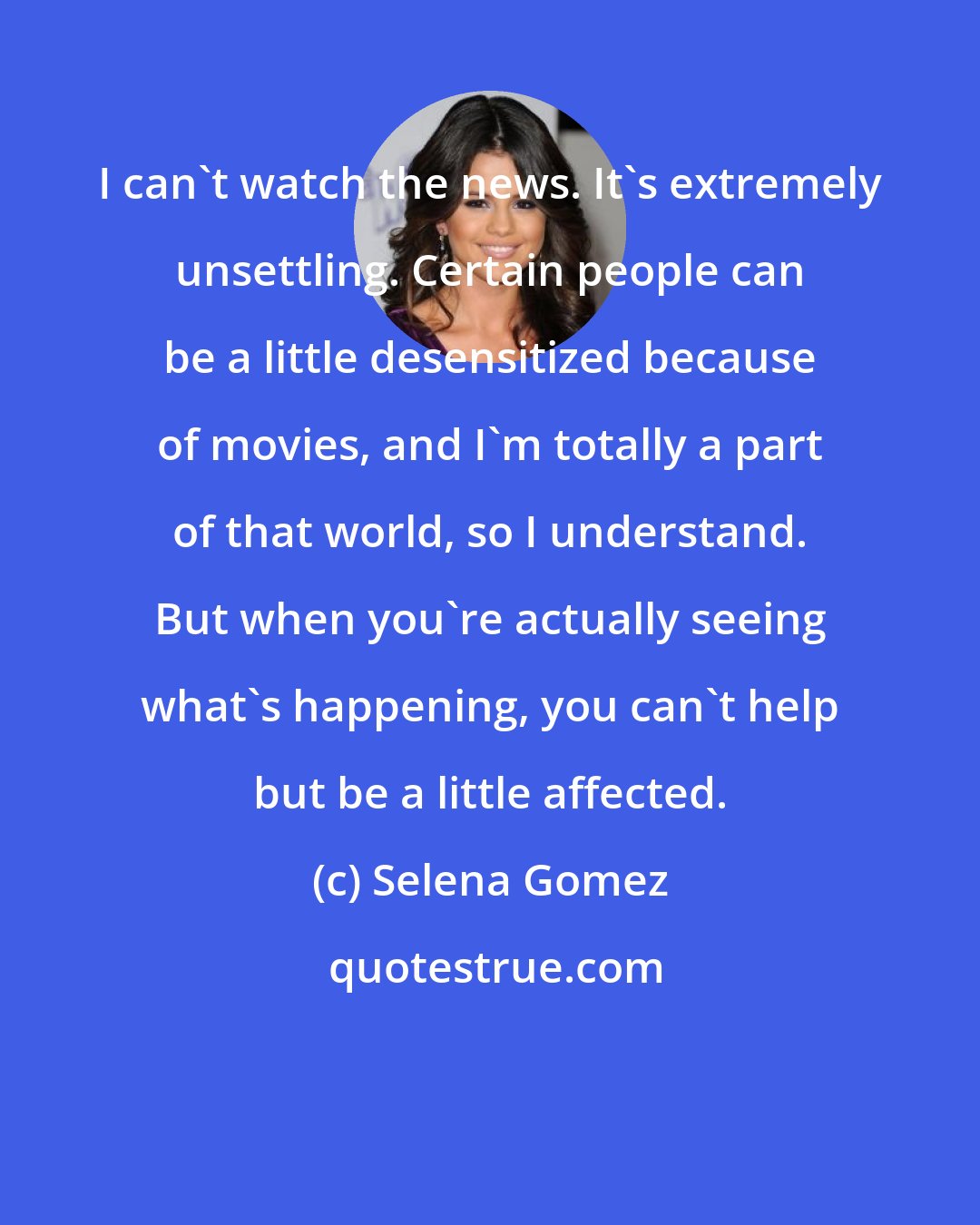 Selena Gomez: I can't watch the news. It's extremely unsettling. Certain people can be a little desensitized because of movies, and I'm totally a part of that world, so I understand. But when you're actually seeing what's happening, you can't help but be a little affected.