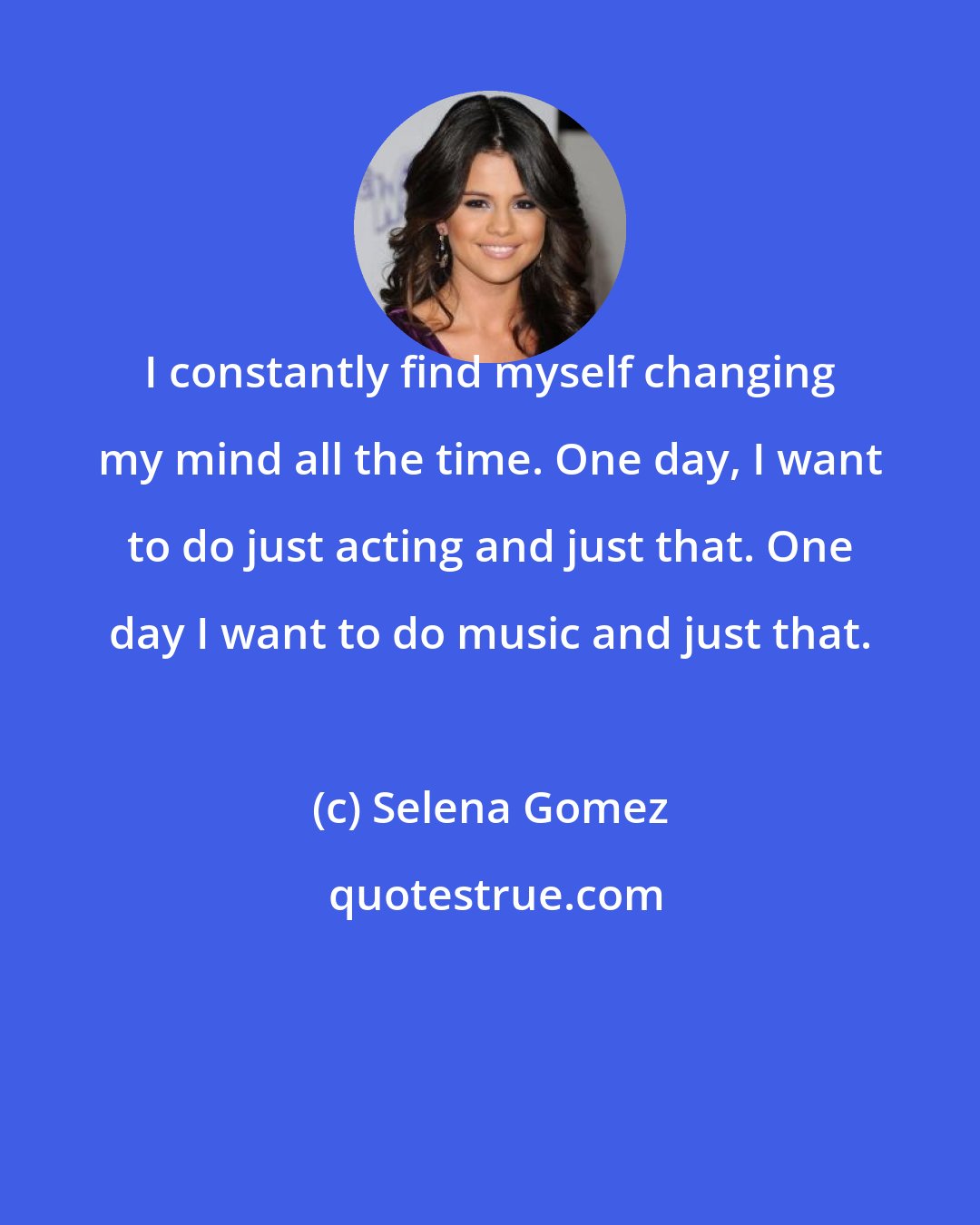 Selena Gomez: I constantly find myself changing my mind all the time. One day, I want to do just acting and just that. One day I want to do music and just that.