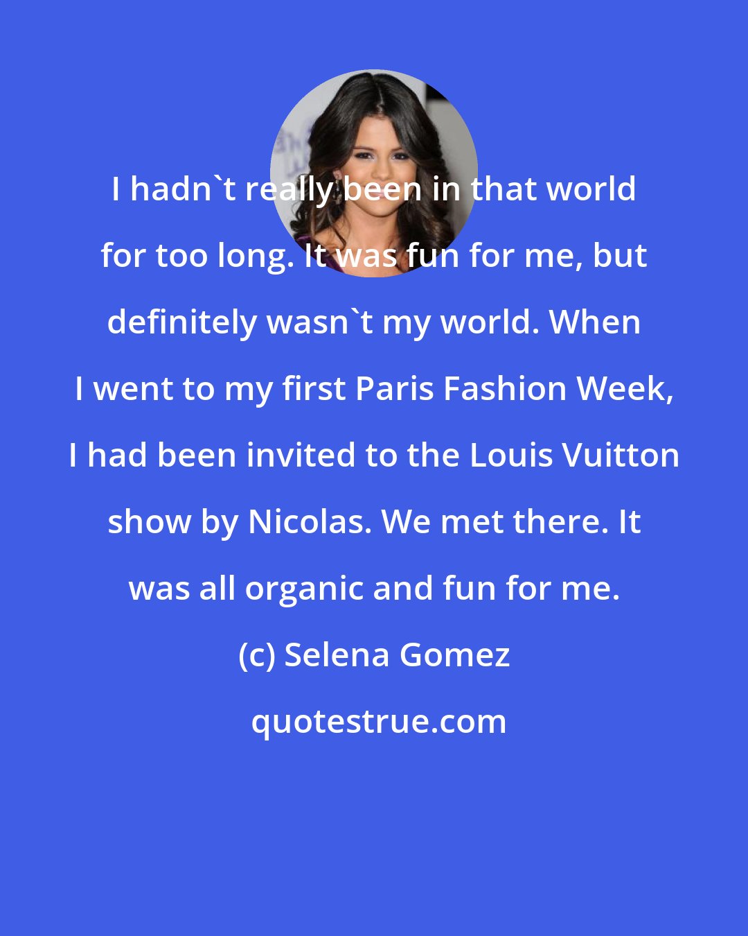 Selena Gomez: I hadn't really been in that world for too long. It was fun for me, but definitely wasn't my world. When I went to my first Paris Fashion Week, I had been invited to the Louis Vuitton show by Nicolas. We met there. It was all organic and fun for me.