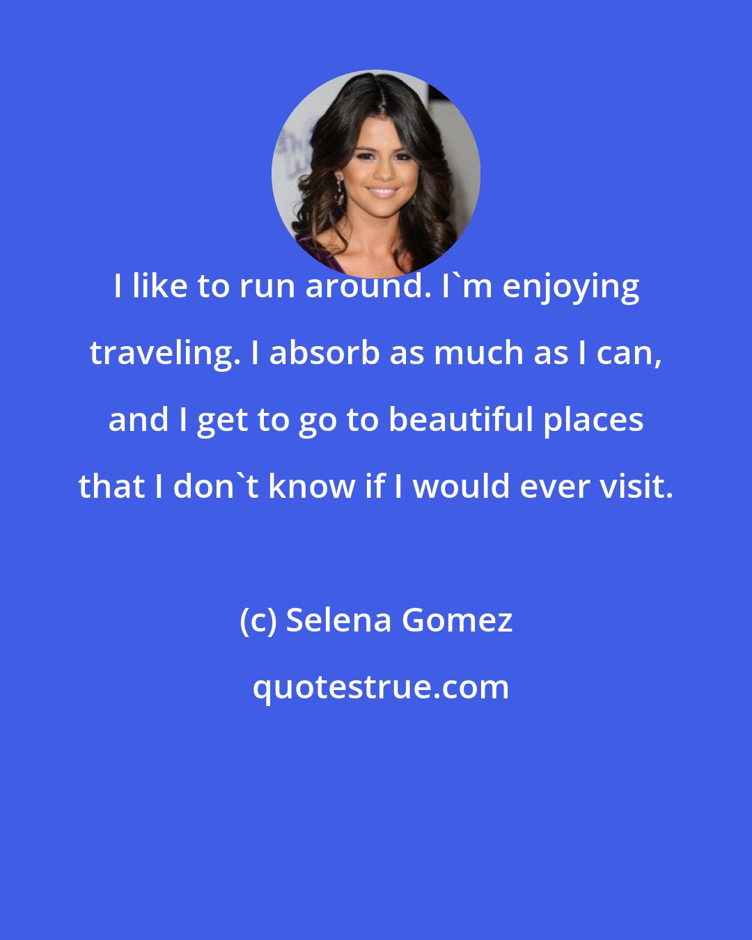 Selena Gomez: I like to run around. I'm enjoying traveling. I absorb as much as I can, and I get to go to beautiful places that I don't know if I would ever visit.