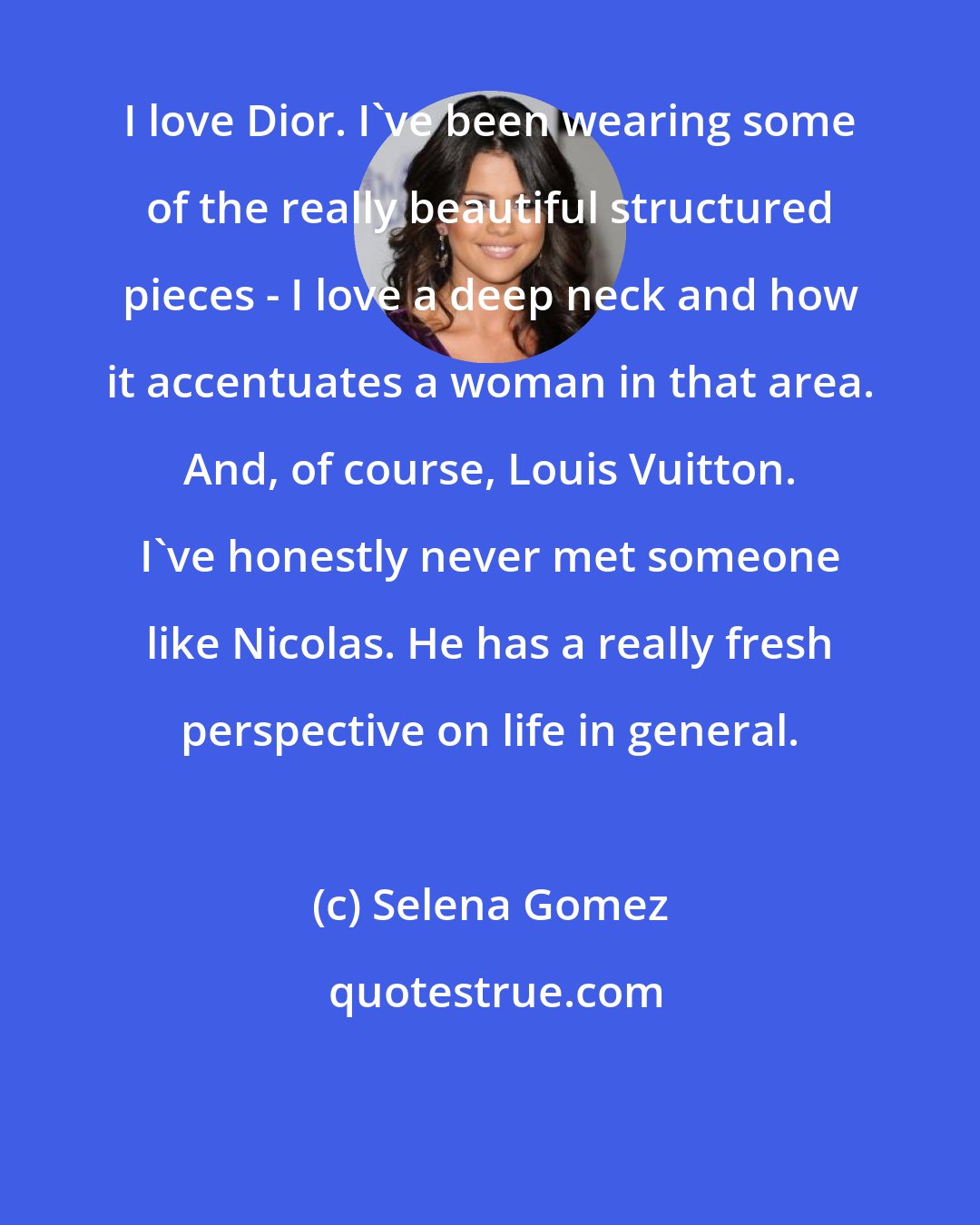 Selena Gomez: I love Dior. I've been wearing some of the really beautiful structured pieces - I love a deep neck and how it accentuates a woman in that area. And, of course, Louis Vuitton. I've honestly never met someone like Nicolas. He has a really fresh perspective on life in general.