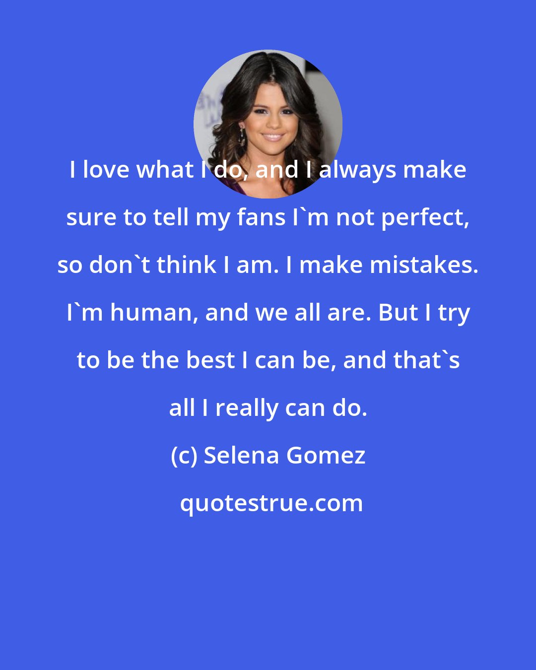 Selena Gomez: I love what I do, and I always make sure to tell my fans I'm not perfect, so don't think I am. I make mistakes. I'm human, and we all are. But I try to be the best I can be, and that's all I really can do.