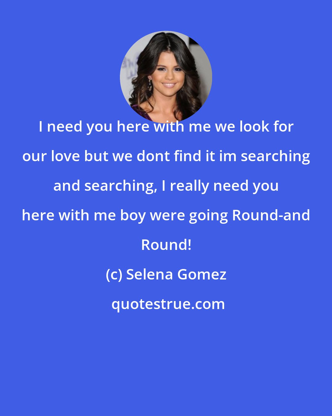 Selena Gomez: I need you here with me we look for our love but we dont find it im searching and searching, I really need you here with me boy were going Round-and Round!