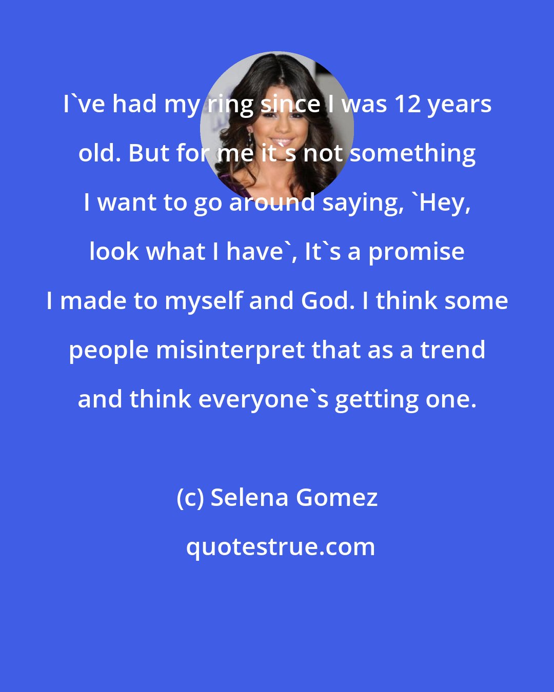 Selena Gomez: I've had my ring since I was 12 years old. But for me it's not something I want to go around saying, 'Hey, look what I have', It's a promise I made to myself and God. I think some people misinterpret that as a trend and think everyone's getting one.