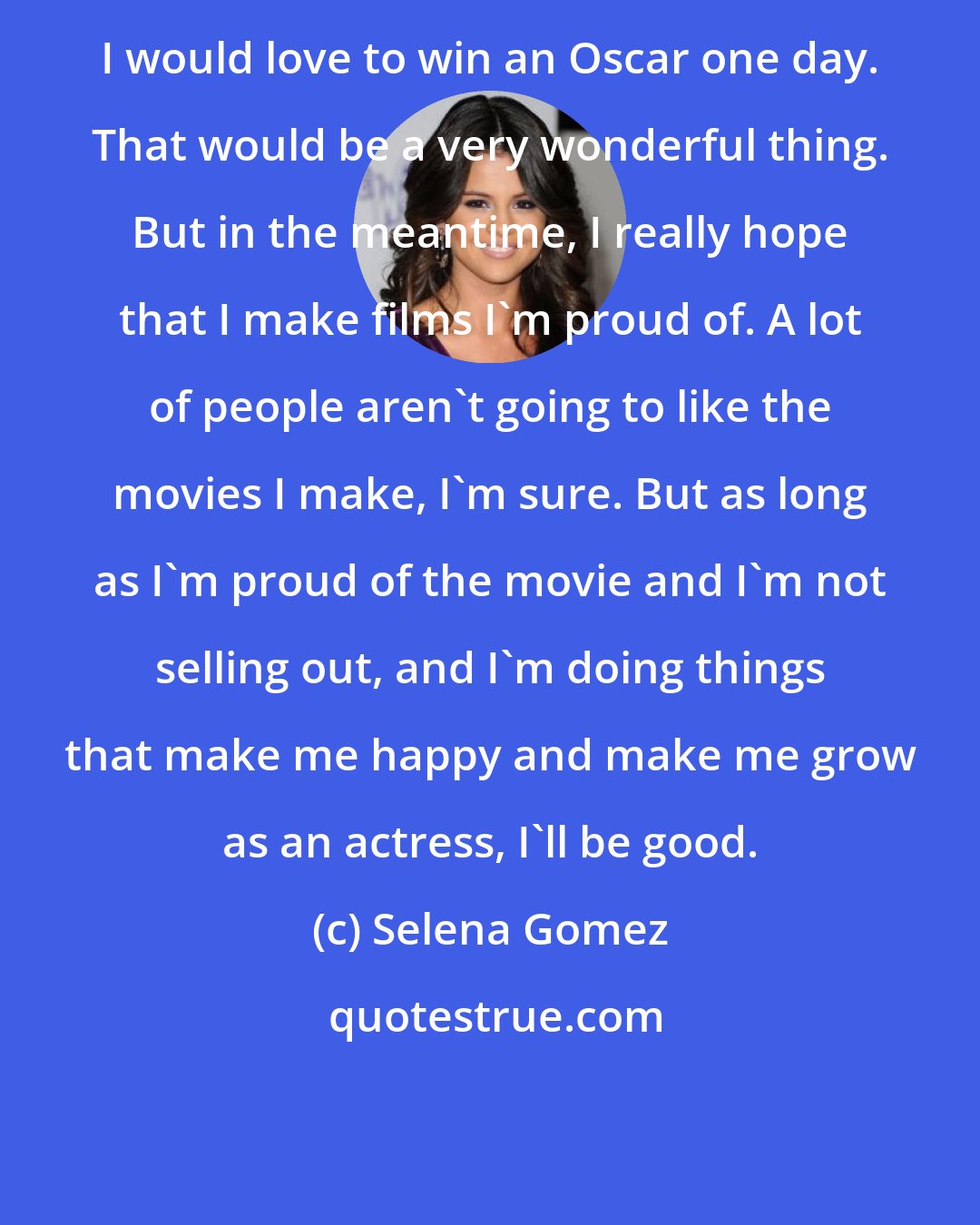 Selena Gomez: I would love to win an Oscar one day. That would be a very wonderful thing. But in the meantime, I really hope that I make films I'm proud of. A lot of people aren't going to like the movies I make, I'm sure. But as long as I'm proud of the movie and I'm not selling out, and I'm doing things that make me happy and make me grow as an actress, I'll be good.