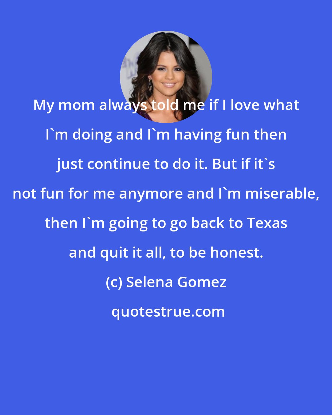 Selena Gomez: My mom always told me if I love what I'm doing and I'm having fun then just continue to do it. But if it's not fun for me anymore and I'm miserable, then I'm going to go back to Texas and quit it all, to be honest.