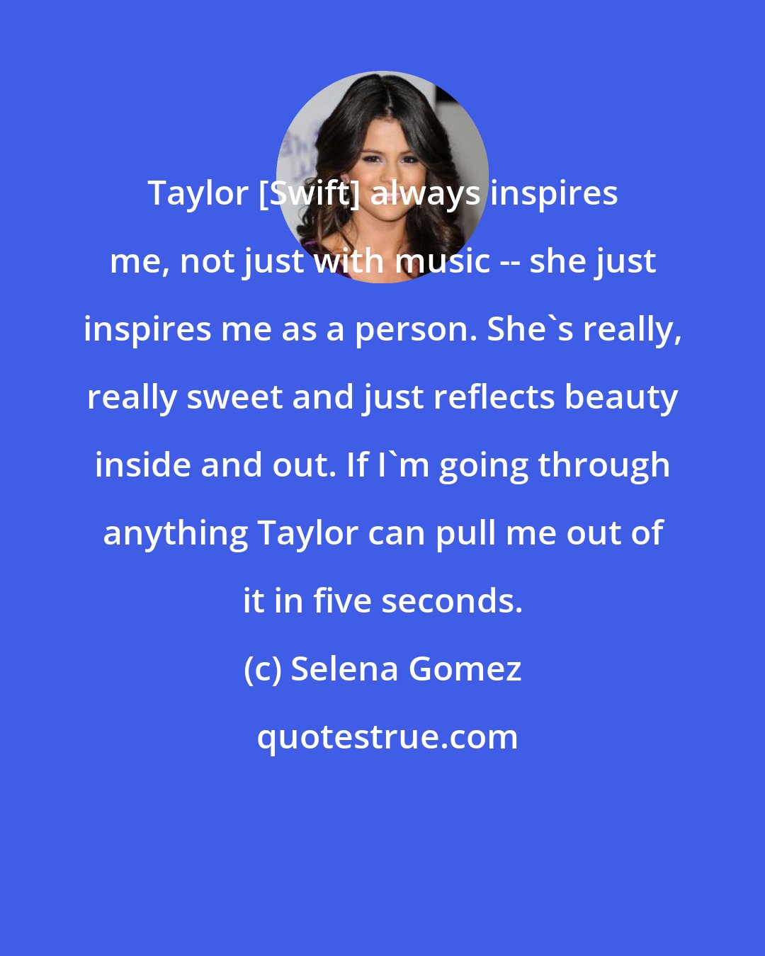Selena Gomez: Taylor [Swift] always inspires me, not just with music -- she just inspires me as a person. She's really, really sweet and just reflects beauty inside and out. If I'm going through anything Taylor can pull me out of it in five seconds.