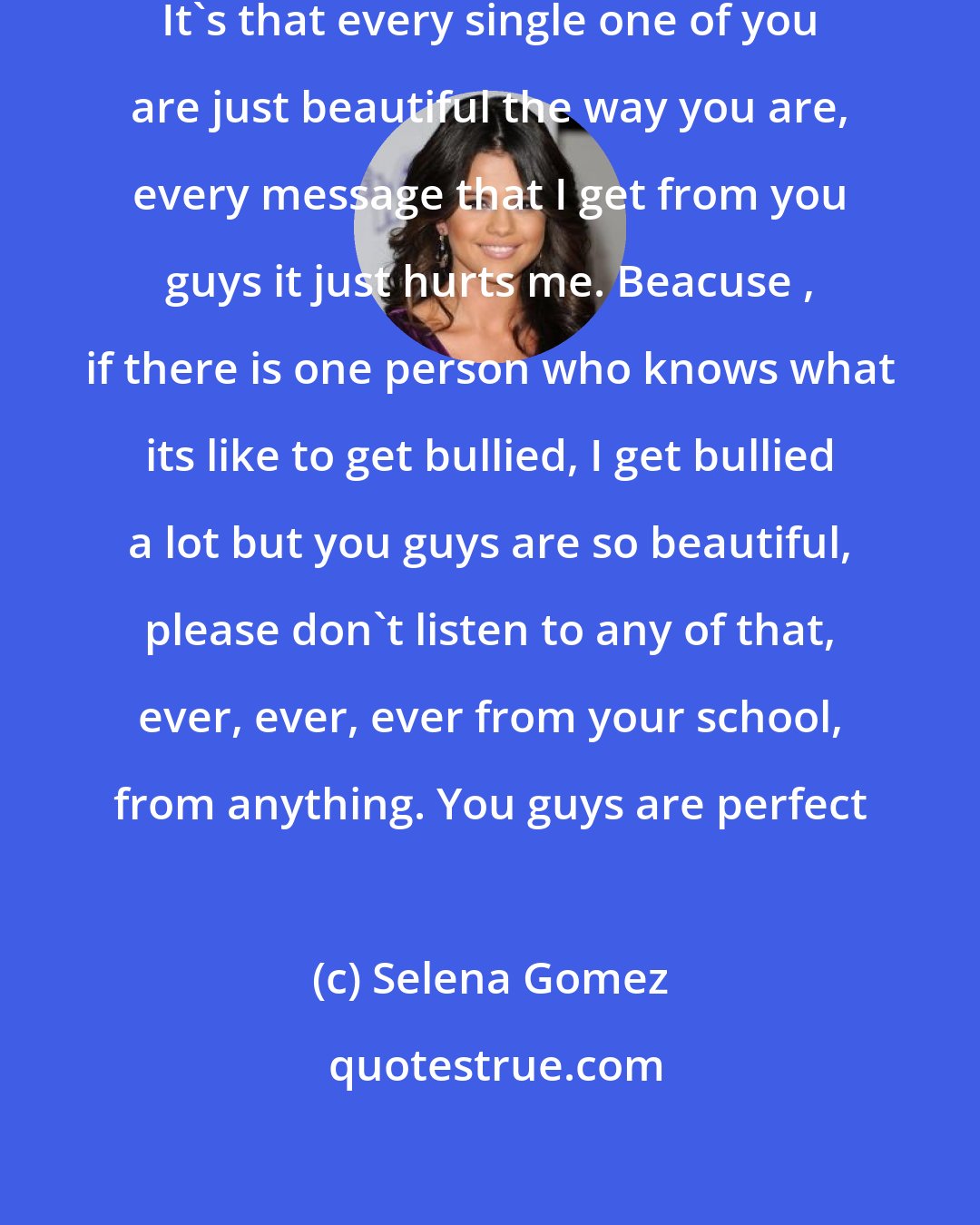 Selena Gomez: There's one thing I do wanna say. It's that every single one of you are just beautiful the way you are, every message that I get from you guys it just hurts me. Beacuse , if there is one person who knows what its like to get bullied, I get bullied a lot but you guys are so beautiful, please don't listen to any of that, ever, ever, ever from your school, from anything. You guys are perfect