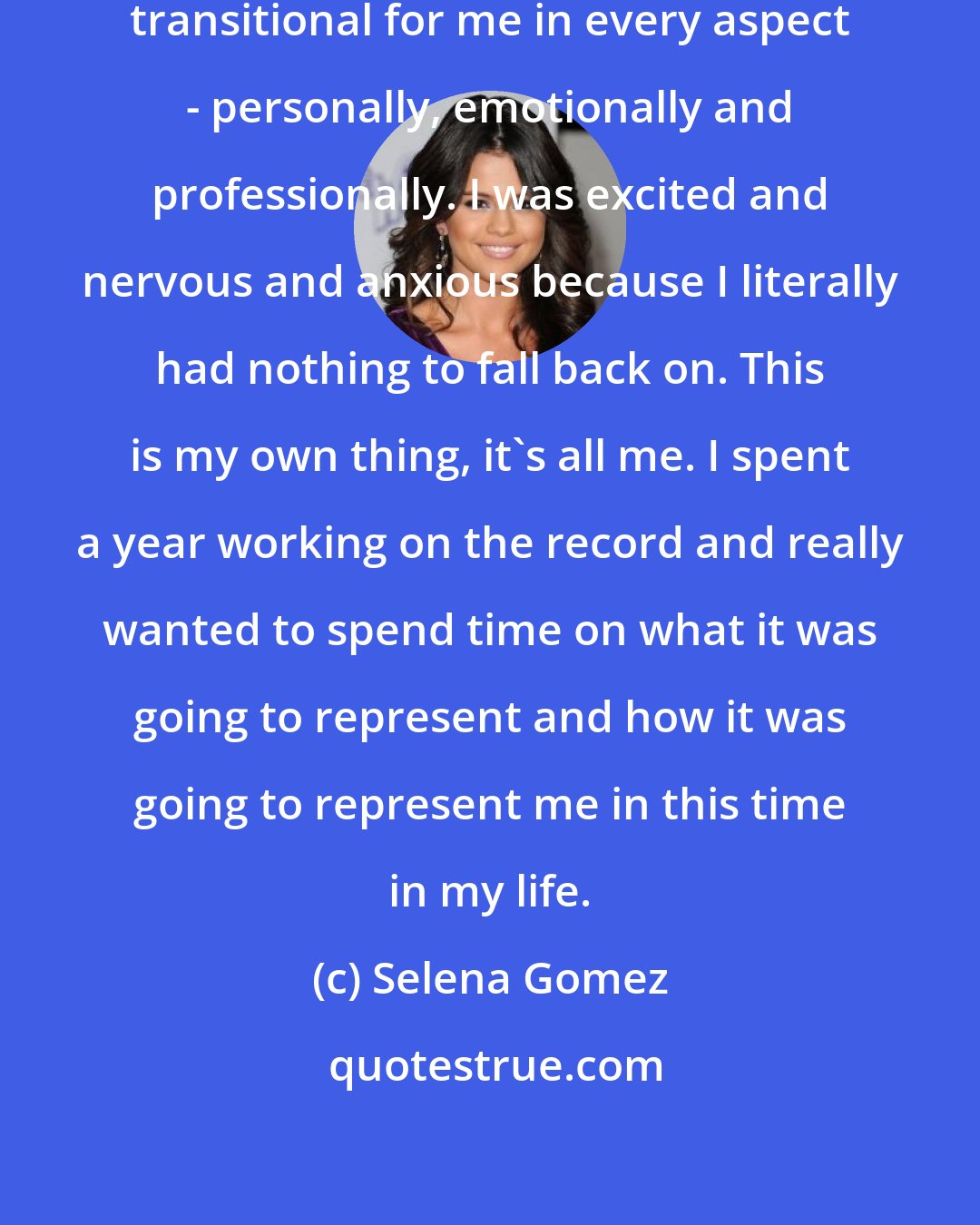 Selena Gomez: These past years have been really transitional for me in every aspect - personally, emotionally and professionally. I was excited and nervous and anxious because I literally had nothing to fall back on. This is my own thing, it's all me. I spent a year working on the record and really wanted to spend time on what it was going to represent and how it was going to represent me in this time in my life.