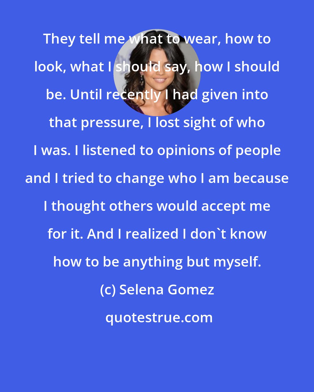 Selena Gomez: They tell me what to wear, how to look, what I should say, how I should be. Until recently I had given into that pressure, I lost sight of who I was. I listened to opinions of people and I tried to change who I am because I thought others would accept me for it. And I realized I don't know how to be anything but myself.