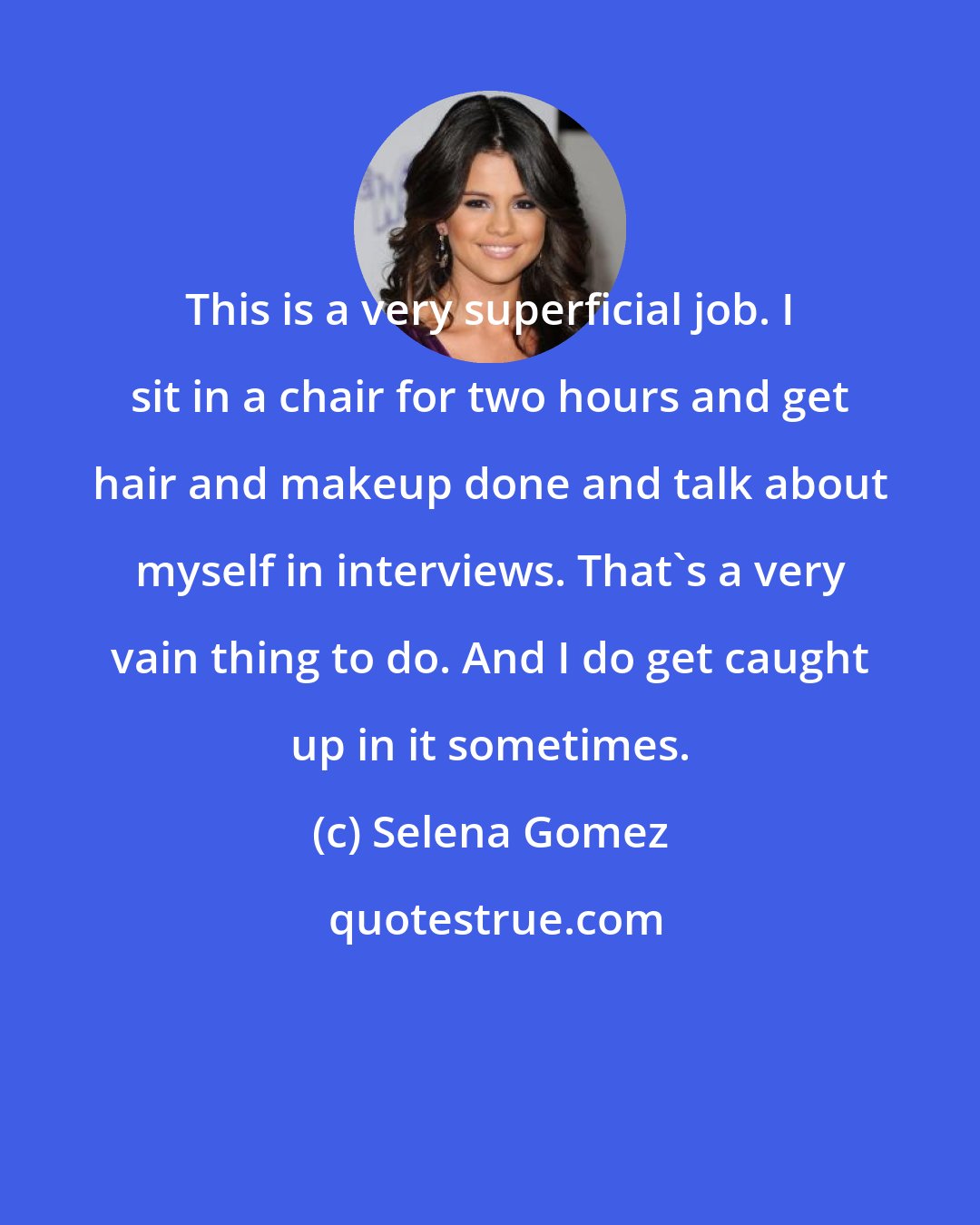 Selena Gomez: This is a very superficial job. I sit in a chair for two hours and get hair and makeup done and talk about myself in interviews. That's a very vain thing to do. And I do get caught up in it sometimes.