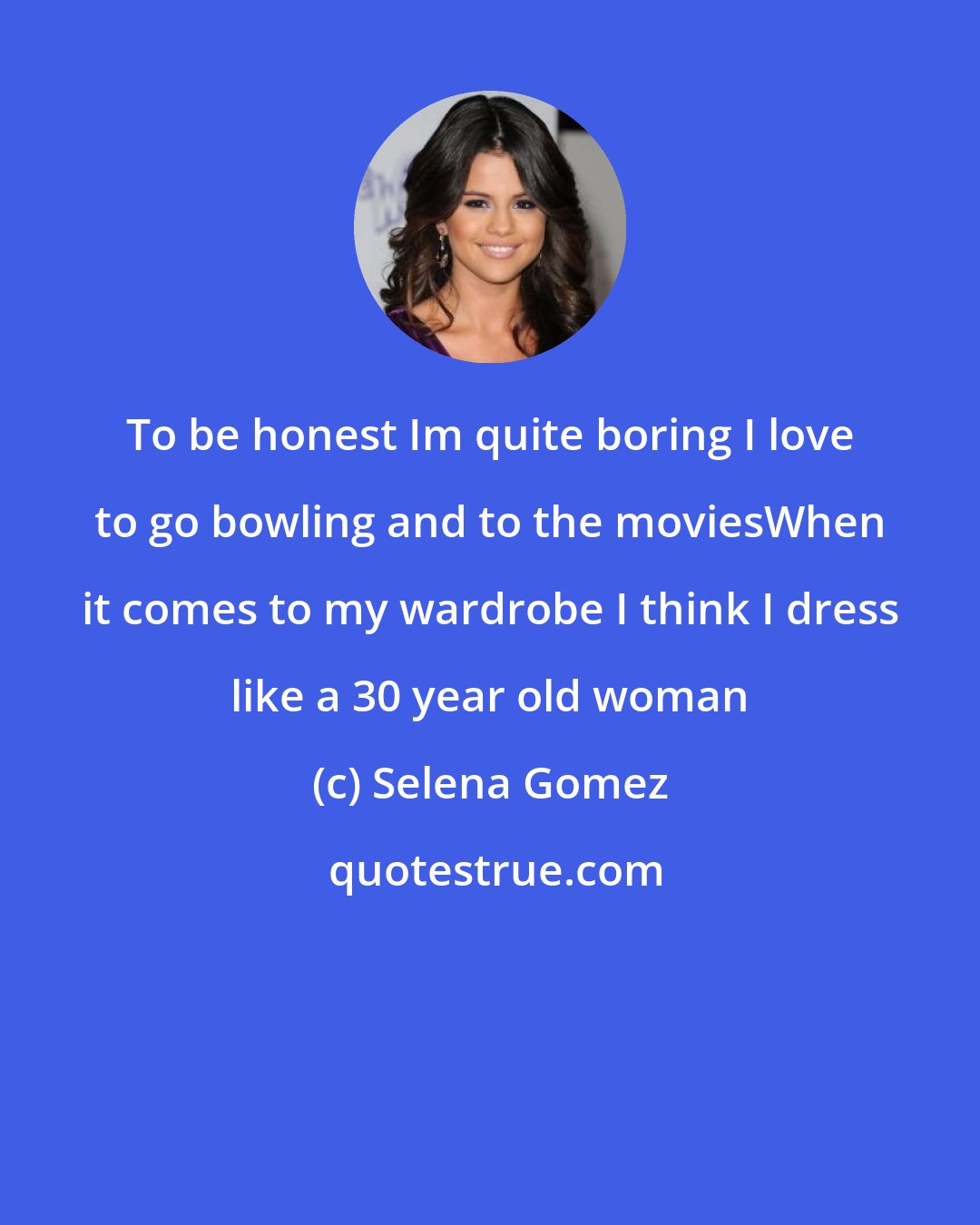 Selena Gomez: To be honest Im quite boring I love to go bowling and to the moviesWhen it comes to my wardrobe I think I dress like a 30 year old woman