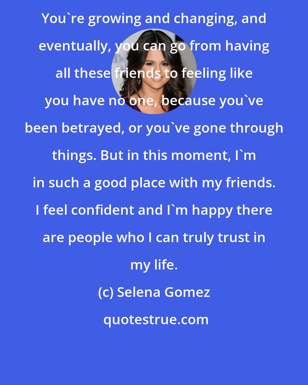 Selena Gomez: You're growing and changing, and eventually, you can go from having all these friends to feeling like you have no one, because you've been betrayed, or you've gone through things. But in this moment, I'm in such a good place with my friends. I feel confident and I'm happy there are people who I can truly trust in my life.