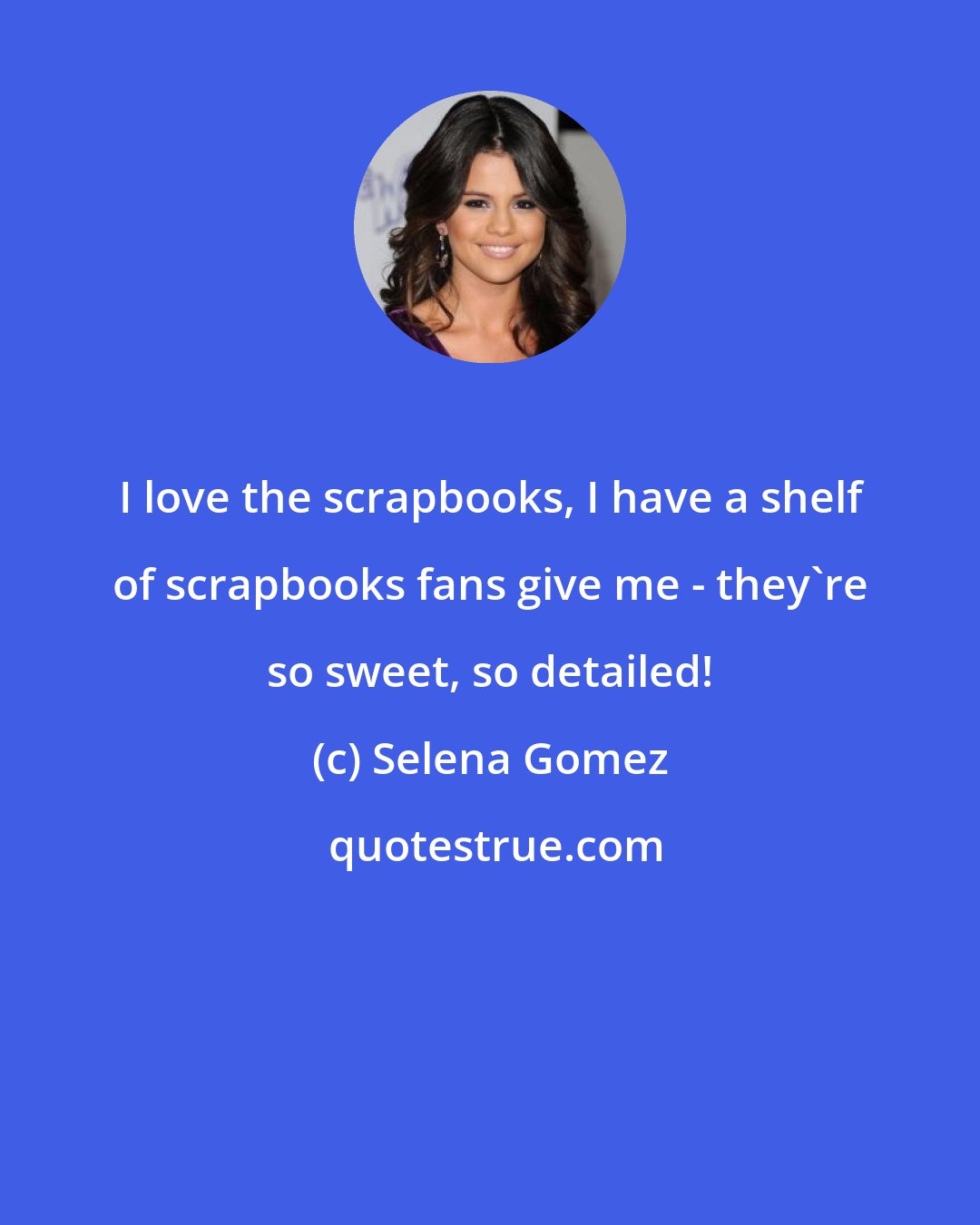 Selena Gomez: I love the scrapbooks, I have a shelf of scrapbooks fans give me - they're so sweet, so detailed!