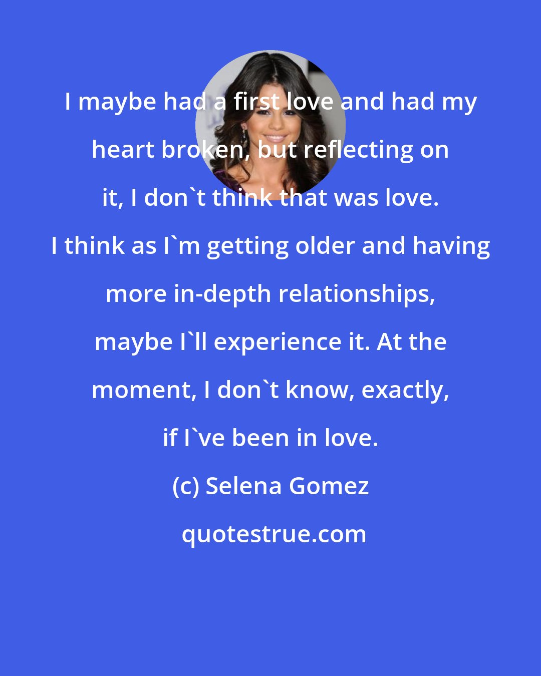 Selena Gomez: I maybe had a first love and had my heart broken, but reflecting on it, I don't think that was love. I think as I'm getting older and having more in-depth relationships, maybe I'll experience it. At the moment, I don't know, exactly, if I've been in love.