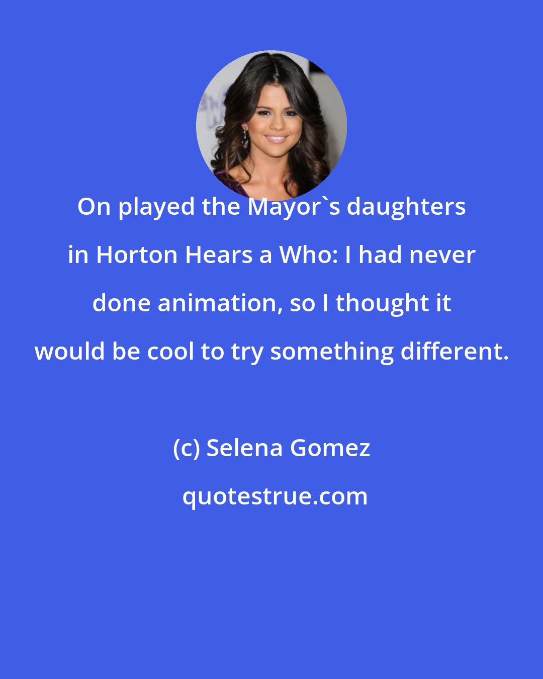 Selena Gomez: On played the Mayor's daughters in Horton Hears a Who: I had never done animation, so I thought it would be cool to try something different.