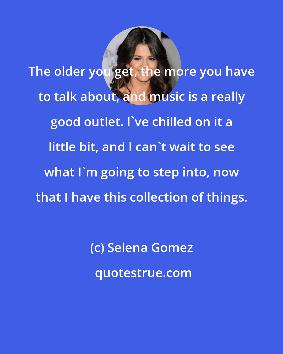 Selena Gomez: The older you get, the more you have to talk about, and music is a really good outlet. I've chilled on it a little bit, and I can't wait to see what I'm going to step into, now that I have this collection of things.