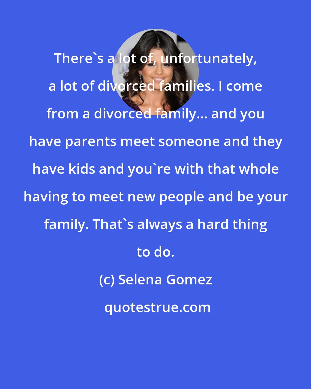 Selena Gomez: There's a lot of, unfortunately, a lot of divorced families. I come from a divorced family... and you have parents meet someone and they have kids and you're with that whole having to meet new people and be your family. That's always a hard thing to do.