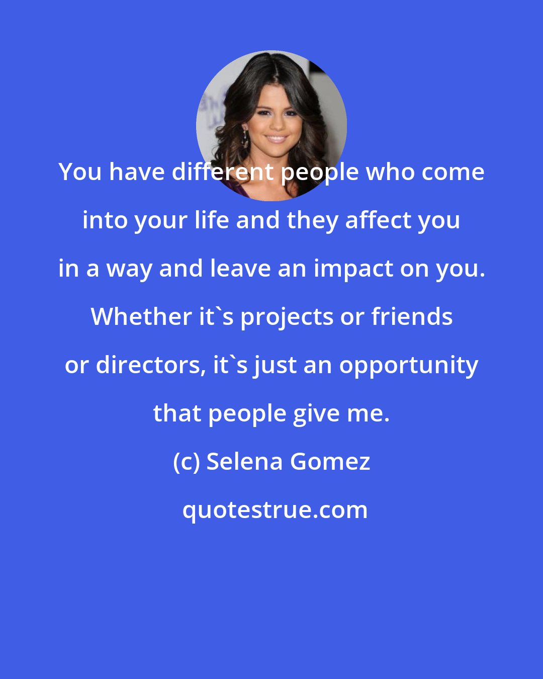 Selena Gomez: You have different people who come into your life and they affect you in a way and leave an impact on you. Whether it's projects or friends or directors, it's just an opportunity that people give me.