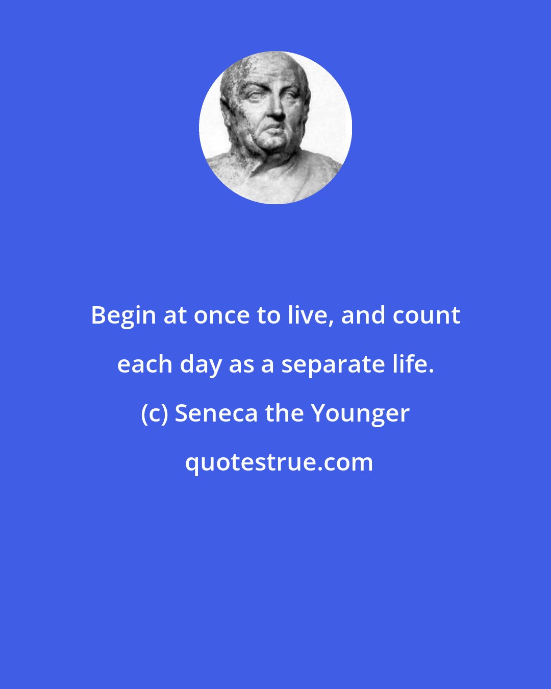 Seneca the Younger: Begin at once to live, and count each day as a separate life.