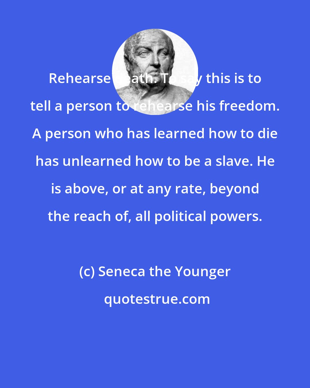 Seneca the Younger: Rehearse death. To say this is to tell a person to rehearse his freedom. A person who has learned how to die has unlearned how to be a slave. He is above, or at any rate, beyond the reach of, all political powers.