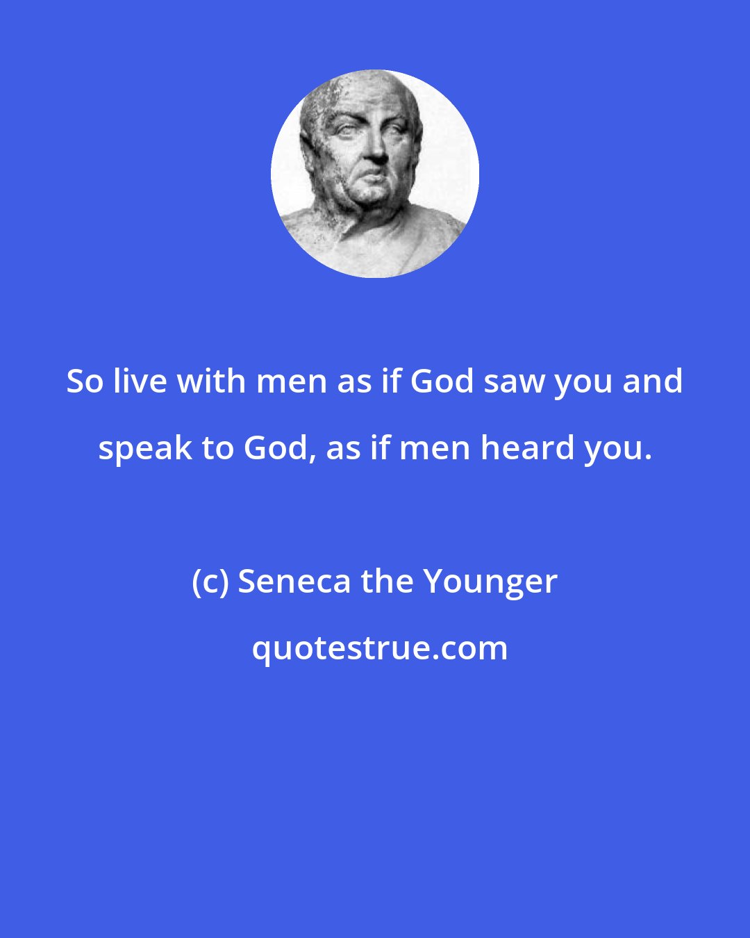 Seneca the Younger: So live with men as if God saw you and speak to God, as if men heard you.